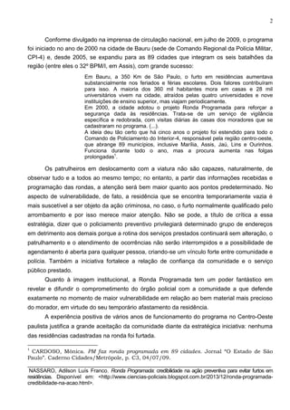 2
Conforme divulgado na imprensa de circulação nacional, em julho de 2009, o programa
foi iniciado no ano de 2000 na cidade de Bauru (sede de Comando Regional da Polícia Militar,
CPI-4) e, desde 2005, se expandiu para as 89 cidades que integram os seis batalhões da
região (entre eles o 32º BPM/I, em Assis), com grande sucesso:
Em Bauru, a 350 Km de São Paulo, o furto em residências aumentava
substancialmente nos feriados e férias escolares. Dois fatores contribuíram
para isso. A maioria dos 360 mil habitantes mora em casas e 28 mil
universitários vivem na cidade, atraídos pelas quatro universidades e nove
instituições de ensino superior, mas viajam periodicamente.
Em 2000, a cidade adotou o projeto Ronda Programada para reforçar a
segurança dada às residências. Trata-se de um serviço de vigilância
específica e redobrada, com visitas diárias às casas dos moradores que se
cadastraram no programa. (...).
A ideia deu tão certo que há cinco anos o projeto foi estendido para todo o
Comando de Policiamento do Interior-4, responsável pela região centro-oeste,
que abrange 89 municípios, inclusive Marília, Assis, Jaú, Lins e Ourinhos.
Funciona durante todo o ano, mas a procura aumenta nas folgas
prolongadas1.

Os patrulheiros em deslocamento com a viatura não são capazes, naturalmente, de
observar tudo e a todos ao mesmo tempo; no entanto, a partir das informações recebidas e
programação das rondas, a atenção será bem maior quanto aos pontos predeterminado. No
aspecto de vulnerabilidade, de fato, a residência que se encontra temporariamente vazia é
mais suscetível a ser objeto da ação criminosa, no caso, o furto normalmente qualificado pelo
arrombamento e por isso merece maior atenção. Não se pode, a título de crítica a essa
estratégia, dizer que o policiamento preventivo privilegiará determinado grupo de endereços
em detrimento aos demais porque a rotina dos serviços prestados continuará sem alteração, o
patrulhamento e o atendimento de ocorrências não serão interrompidos e a possibilidade de
agendamento é aberta para qualquer pessoa, criando-se um vínculo forte entre comunidade e
polícia. Também a iniciativa fortalece a relação de confiança da comunidade e o serviço
público prestado.
Quanto à imagem institucional, a Ronda Programada tem um poder fantástico em
revelar e difundir o comprometimento do órgão policial com a comunidade a que defende
exatamente no momento de maior vulnerabilidade em relação ao bem material mais precioso
do morador, em virtude do seu temporário afastamento da residência.
A experiência positiva de vários anos de funcionamento do programa no Centro-Oeste
paulista justifica a grande aceitação da comunidade diante da estratégica iniciativa: nenhuma
das residências cadastradas na ronda foi furtada.
CARDOSO, Mônica. PM faz ronda programada em 89 cidades. Jornal “O Estado de São
Paulo”. Caderno Cidades/Metrópole, p. C3, 04/07/09.
1

___________________________________________________________________________
NASSARO, Adilson Luís Franco. Ronda Programada: credibilidade na ação preventiva para evitar furtos em
residências. Disponível em: <http://www.ciencias-policiais.blogspot.com.br/2013/12/ronda-programadacredibilidade-na-acao.html>.

 