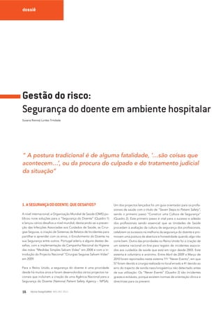 dossiê

Gestão do risco:
Segurança do doente em ambiente hospitalar
Susana Ramos| Lurdes Trindade

“ A postura tradicional é de alguma fatalidade, ‘…são coisas que
acontecem…’, ou da procura do culpado e do tratamento judicial
da situação”

1. A SEGURANÇA DO DOENTE: QUE DESAFIOS?
A nível internacional, a Organização Mundial de Saúde (OMS) publicou nove soluções para a “Segurança do Doente” (Quadro 1)
e lançou vários desaﬁos a nível mundial, destacando-se a prevenção das Infecções Associadas aos Cuidados de Saúde, as Cirurgias Seguras, a criação de Sistemas de Relatos de Incidentes para
partilhar e aprender com os erros, o Envolvimento do Doente na
sua Segurança entre outros. Portugal aderiu a alguns destes desaﬁos, com a implementação da Campanha Nacional da Higiene
das mãos “Medidas Simples Salvam Vidas” em 2008 e com a introdução do Projecto Nacional “Cirurgias Seguras Salvam Vidas”
em 2009.
Para o Reino Unido, a segurança do doente é uma prioridade
desde há muitos anos e foram desenvolvidos vários projectos nacionais que incluíram a criação de uma Agência Nacional para a
Segurança do Doente (National Patient Safety Agency – NPSA).

16

tecno hospital 48 NOV /DEZ 2011

Um dos projectos lançados foi um guia orientador para os proﬁssionais de saúde com o titulo de “Seven Steps to Patient Safety”,
sendo o primeiro passo “Construir uma Cultura de Segurança”
(Quadro 2). Este primeiro passo é vital para o sucesso e adesão
dos proﬁssionais sendo essencial que as Unidades de Saúde
procedam à avaliação da cultura de segurança dos proﬁssionais,
celebrem os sucessos na melhoria da segurança do doente e promovam uma postura de abertura e honestidade quando algo não
corre bem. Outra das prioridades no Reino Unido foi a criação de
um sistema nacional on-line para registo de incidentes associados aos cuidados de saúde que está em vigor desde 2003. Este
sistema é voluntário e anónimo. Entre Abril de 2009 a Março de
2010 foram reportados neste sistema 111 “Never Events”, em que
57 foram devido a cirurgia realizada no local errado e 41 devido ao
erro do trajecto de sonda naso/orogástrica não detectado antes
da sua utilização. Os “Never Events” (Quadro 2) são incidentes
graves e evitáveis, porque existem normas de orientação clínica e
directrizes para os prevenir.

 