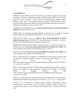 10
8 - REFERÊNCIAS
BARBOSA, Nelson; SOUZA, José Antonio Pereira de. A inflexão do governo Lula: política
econômica, crescimento e distribuição de renda. In: SADER, Emir; GARCIA; Marco Aurélio
(org.) Brasil: entre o Passado e o Futuro. São Paulo: Fundação Perseu Abramo e Editora
Boitempo, 2010. Link: <https://nodocuments.files.wordpress.com/2010/03/barbosa-nelson-
souza-jose-antonio-pereira-de-a-inflexao-do-governo-lula-politica-economica-crescimento-e-
distribuicao-de-renda.pdf.> Acesso em 25 jul. 2016.
CAMPELLO, Tereza; NERI, M. C. (org.) Programa Bolsa Família: uma década de inclusão e
cidadania. Brasília: IPEA, 2014. 87 p.
ERBER, Fabio. As convenções de desenvolvimento no governo Lula: um ensaio de economia
política. Revista de Economia Política, São Paulo, v.31, n.01, mar. 2011, p.31-55.
MERCADANTE OLIVA, Aloízio. As Bases do Novo Desenvolvimentismo no Brasil:
análise do governo Lula (2003-2010). 537f. Tese (Doutorado em Economia) – Instituto de
Economia, Universidade Estadual de Campinas, Campinas, 2010.
PORCHMANN, Márcio. Políticas Públicas e Situação Social na 1ª década do século XXI. In:
SADER, Emir (org.) 10 anos de governos pós-neoliberais no Brasil: Lula e Dilma. São
Paulo: Boitempo; Rio de Janeiro: FLACSO Brasil, 2013. p. 145-156.
SADER, Emir (org.) 10 anos de governos pós-neoliberais no Brasil: Lula e Dilma. São
Paulo: Boitempo; Rio de Janeiro: FLACSO Brasil, 2013.
SILVA, Janaína Ruviaro da. Programas de transferência de renda: algumas reflexões sobre
seus impactos na educação brasileira. Conversas e controvérsias. Porto Alegre, v. 2, n. 2, p.
32-42. 2011/2. Link: <
http://revistaseletronicas.pucrs.br/ojs/index.php/conversasecontroversias/article/view/7804/72
51>. Acesso em 11 jul. 2016.
SILVA, Maria Ozanira da Silva e. O Bolsa Família: problematizando questões centrais na
política de transferência de renda. Repositório. GAEPP Artigos Científicos. Universidade
Federal do Maranhão (UFMA). 2007. Link:
<https://repositorio.ufma.br/jspui/bitstream/1/157/1/O%20BOLSA%20FAMILIA.pdf>.
Acesso em 11 jul. 2016.
SUPLICY, Eduardo Matarazzo. Programa Fome Zero do Presidente Lula e as perspectivas da
Renda Básica de Cidadania no Brasil. Saúde e Sociedade, v. 12, n. 1, p. 61-71, jan-jun 2003.
TELLES, V. S. e PAOLI, M. C. “Direitos Sociais: Conflitos e Negociações no Brasil
Contemporâneo”, in: ALVAREZ, Sonia et al. Cultures of politics. Politics of cultures: re-
visioning Latin American social moviments.1998. Westview Press, Colorado and Oxford,
1997.
 