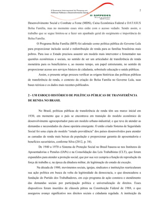 2
Desenvolvimento Social e Combate a Fome (MDS), Caixa Econômica Federal e DATASUS
Bolsa Família, mas no momento esses sites estão com o acesso vedado. Sendo assim, o
trabalho que se segue limitou-se a fazer um apanhado geral do surgimento e importância do
Bolsa Família.
O Programa Bolsa Família (BFP) foi adotado como política pública do Governo Lula
para proporcionar inclusão social e redistribuição de renda para as famílias brasileiras mais
pobres. Para isso o Estado precisou assumir um modelo mais interventor e fomentador nas
questões econômicas e sociais, no sentido de ser um articulador de transferência de renda
monetária para os beneficiários e, ao mesmo tempo, um papel estruturante, no sentido de
proporcionar acesso aos serviços básicos de cidadania, sobretudo educação e saúde públicas.
Assim, o presente artigo procura verificar as origens históricas das políticas públicas
de transferência de renda, o contexto da criação do Bolsa Família no Governo Lula, suas
bases teóricas e os dados mais recentes publicados.
2 - UM ESBOÇO HISTÓRICO DE POLÍTICAS PÚBLICAS DE TRANSFERÊNCIA
DE RENDA NO BRASIL
No Brasil, políticas públicas de transferência de renda têm seu marco inicial em
1930, em momento que o país se encontrava em transição do modelo econômico de
desenvolvimento agroexportador para um modelo urbano-industrial; e que teve de atender as
demandas e necessidades da classe operária emergente. O então criado Sistema de Seguridade
Social foi uma cópia do modelo “estado providência” dos países desenvolvidos para atender
as camadas de renda mais baixas da população e proporcionar garantia de aposentadoria e
benefícios securitários, conforme Silva (2012, p. 34).
De 1940 a 1970 o Sistema de Proteção Social no Brasil baseou-se nos Institutos de
Aposentadorias e Pensões (IAPs) e na Consolidação das Leis Trabalhistas (CLT), que foram
expandidos para atender a proteção social, que por sua vez cumpria a função de reprodução da
força de trabalho e, na época da ditadura militar, de legitimação do estado de exceção.
Na década de 1980, movimentos sociais, igrejas, sindicatos e instituições rearticularam
sua ação política em busca da volta da legitimidade da democracia, o que desencadeou a
fundação do Partido dos Trabalhadores, em cujo programa de ação constava o atendimento
das demandas sociais por participação política e universalização de direitos. Esses
dispositivos foram inseridos de cláusula pétrea na Constituição Federal de 1988, o que
assegurou avanço significativo nos direitos sociais e cidadania regulada. A instituição da
 