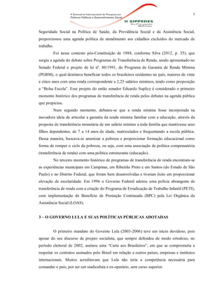 3
Seguridade Social na Política de Saúde, da Previdência Social e da Assistência Social,
proporcionou uma agenda política de atendimento aos cidadãos excluídos do mercado de
trabalho.
Foi nesse contexto pós-Constituição de 1988, conforme Silva (2012, p. 35), que
surgiu a agenda do debate sobre Programas de Transferência de Renda, sendo apresentado no
Senado Federal o projeto de lei nº. 80/1991, do Programa de Garantia de Renda Mínima
(PGRM), o qual destinava beneficiar todos os brasileiros residentes no país, maiores de vinte
e cinco anos com uma renda correspondente a 2,25 salários mínimos, tendo como proposição
a “Bolsa Escola”. Esse projeto do então senador Eduardo Suplicy é considerado o primeiro
momento histórico dos programas de transferência de renda pelos debates na agenda pública
que propiciou.
Num segundo momento, debateu-se que a renda mínima fosse incorporada na
inovadora ideia de articular a garantia da renda mínima familiar com a educação, através da
proposta de transferência monetária de um salário mínimo a toda família que mantivesse seus
filhos dependentes, de 7 a 14 anos de idade, matriculados e frequentando a escola pública.
Dessa maneira, buscava-se amenizar a pobreza e proporcionar formação educacional como
forma de romper o ciclo da pobreza, ou seja, com uma associação de política compensatória
(transferência de renda) com uma política estruturante (educação).
No terceiro momento histórico de programas de transferência de renda encontram-se
as experiências municipais em Campinas, em Ribeirão Preto e em Santos (do Estado de São
Paulo) e no Distrito Federal, que foram bem desenvolvidas e tiveram êxito em proporcionar
elevação de escolaridade. Em 1996 o Governo Federal adotou uma polícia abrangente de
transferência de renda com a criação do Programa de Erradicação de Trabalho Infantil (PETI),
com implementação de Benefício de Prestação Continuada (BPC) pela Lei Orgânica da
Assistência Social (LOAS).
3 – O GOVERNO LULA E SUAS POLÍTICAS PÚBLICAS ADOTADAS
O primeiro mandato do Governo Lula (2003-2006) teve um início duvidoso, pois
apesar do seu discurso de projeto socialista, que sempre defendeu de modo ortodoxo, no
período eleitoral de 2002, assinou uma “Carta aos Brasileiros”, em que se comprometia a
respeitar os contratos assinados pelo Brasil em relação a outros países, empresas e institutos
internacionais. Muitos acreditavam que Lula não teria a competência necessária para
comandar o país, por ser um sindicalista e ex-operário, sem curso superior.
 