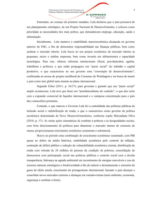 4
Entretanto, no começo do primeiro mandato, Lula declarou que o país precisava de
um planejamento estratégico, de um Projeto Nacional de Desenvolvimento, e colocou como
prioridade as necessidades dos mais pobres, que demandavam emprego, educação, saúde e
alimentação.
Inicialmente, Lula manteve a estabilidade macroeconômica alcançada no governo
anterior de FHC, a fim de demonstrar responsabilidade nas finanças públicas, bem como
acalmar o mercado interno. Lula focou no seu projeto econômico de mercado interno as
pequenas, micro e médias empresas, bem como investiu em infraestrutura e capacidade
tecnológica. Para isso, efetuou reformas institucionais (fiscal, previdenciária, agrária,
trabalhista e política), o que então propugnou um “pacto social” do trabalho e capital
produtivo, o que caracterizou no seu governo uma “convenção de desenvolvimento”,
confirmada na recusa do projeto neoliberal do Consenso de Washington e na busca de inserir
o país como ator global mais atuante no plano internacional.
Segundo Erber (2011, p. 36/37), para governar e garantir que seu “pacto social”
amplo acontecesse, Lula teve que fazer um “presidencialismo de coalizão”, o que deu certo
com a expansão comercial de liquidez internacional e a vantajosa concentração para o país
das commodities primárias.
Contudo, o que marcou o Governo Lula foi a centralidade das políticas públicas de
inclusão social e redistribuição de renda, o que o caracterizou como governo de política
econômica denominada de Novo Desenvolvimentismo, conforme expõe Mercadante Oliva
(2010, p. 17). As várias ações sistemáticas de combate à pobreza e às desigualdades sociais,
com forte direcionamento de políticas para dinamizar o mercado interno de consumo de
massa, proporcionaram crescimento econômico consistente e substancial.
Houve no período uma combinação de crescimento econômico sustentado, com PIB
quase ao dobro da média histórica, estabilidade econômica pelo controle da inflação,
contenção de déficit público e redução da vulnerabilidade econômica externa, distribuição de
renda com retirada de 28 milhões de pessoas da condição de pobreza, consolidação da
democracia com participação social nas políticas públicas e controle social com a devida
transparência, liderança na agenda ambiental em investimento de energias renováveis e uso de
recursos naturais estratégicos e biodiversidade a fim de reduzir o desmatamento e emissões de
gases de efeito estufa, crescimento do protagonismo internacional, fazendo o país alcançar e
consolidar novos mercados externos e destaque em variados temas (meio ambiente, economia,
segurança e combate a fome).
 
