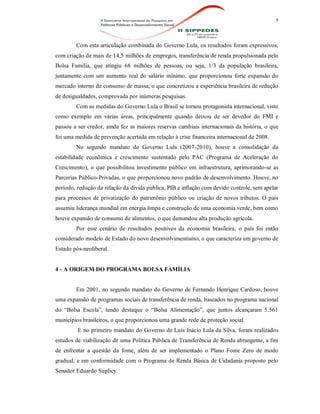 5
Com esta articulação combinada do Governo Lula, os resultados foram expressivos,
com criação de mais de 14,5 milhões de empregos, transferência de renda propulsionada pelo
Bolsa Família, que atingiu 68 milhões de pessoas, ou seja, 1/3 da população brasileira,
juntamente com um aumento real do salário mínimo, que proporcionou forte expansão do
mercado interno de consumo de massa; o que concretizou a experiência brasileira de redução
de desigualdades, comprovada por inúmeras pesquisas.
Com as medidas do Governo Lula o Brasil se tornou protagonista internacional, visto
como exemplo em várias áreas, principalmente quando deixou de ser devedor do FMI e
passou a ser credor, ainda fez as maiores reservas cambiais internacionais da história, o que
foi uma medida de prevenção acertada em relação à crise financeira internacional de 2008.
No segundo mandato do Governo Lula (2007-2010), houve a consolidação da
estabilidade econômica e crescimento sustentado pelo PAC (Programa de Aceleração do
Crescimento), o que possibilitou investimento público em infraestrutura, aprimorando-se as
Parcerias Público-Privadas, o que proporcionou novo padrão de desenvolvimento. Houve, no
período, redução da relação da dívida pública, PIB e inflação com devido controle, sem apelar
para processos de privatização do patrimônio público ou criação de novos tributos. O país
assumiu liderança mundial em energia limpa e construção de uma economia verde, bem como
houve expansão de consumo de alimentos, o que demandou alta produção agrícola.
Por esse cenário de resultados positivos da economia brasileira, o país foi então
considerado modelo de Estado do novo desenvolvimentismo, o que caracteriza um governo de
Estado pós-neoliberal.
4 - A ORIGEM DO PROGRAMA BOLSA FAMÍLIA
Em 2001, no segundo mandato do Governo de Fernando Henrique Cardoso, houve
uma expansão de programas sociais de transferência de renda, baseados no programa nacional
do “Bolsa Escola”, tendo destaque o “Bolsa Alimentação”, que juntos alcançaram 5.561
municípios brasileiros, o que proporcionou uma grande rede de proteção social.
E no primeiro mandato do Governo de Luís Inácio Lula da Silva, foram realizados
estudos de viabilização de uma Política Pública de Transferência de Renda abrangente, a fim
de enfrentar a questão da fome, além de ser implementado o Plano Fome Zero de modo
gradual, e em conformidade com o Programa de Renda Básica de Cidadania proposto pelo
Senador Eduardo Suplicy.
 