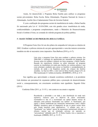 6
Assim, foi desenvolvido o Programa Bolsa Família para unificar os programas
sociais pré-existentes: Bolsa Escola, Bolsa Alimentação, Programa Nacional de Acesso à
Alimentação, Auxílio Gás e Cadastramento Único do Governo Federal.
E com a unificação dos programas sociais de transferência de renda, o Bolsa Família
foi sancionado pela Lei nº. 10.836/2004, com três grandes eixos: transferência de renda,
condicionalidades e programas complementares, tendo o Ministério do Desenvolvimento
Social e Combate à Fome, no comando do referido programa de política pública.
5 - BASES TEÓRICAS DO PROGRAMA BOLSA FAMÍLIA
O Programa Fome Zero foi um dos pilares da campanha de Lula para as eleições de
2002. Erradicar a pobreza extrema de um país agroexportador e uma das maiores economias
mundiais era não só necessário como imperativo. Para Barbosa (2010, p. 6-7):
Lula criou o programa Fome Zero para combater a pobreza extrema. Em
2004-2005, a estratégia foi aperfeiçoada por intermédio da integração das
diversas ações de combate à pobreza em único programa, o Bolsa Família.
Baseado em experiências similares na esfera municipal, tal programa
consiste na transferência de renda para famílias em extrema pobreza e tem
como principais condições para acesso ao benefício o acompanhamento de
nutrição, da saúde e da frequência escolar das crianças das famílias
atendidas. Ao final de 2005, o valor total do Bolsa Família atingiu 0,3% do
PIB, beneficiando 8,7 milhões de famílias. (BARBOSA, 2010, p. 6-7)
Isso significa que, aproveitando a situação econômica confortável, o já presidente
Lula destinou um percentual do orçamento público para a promoção do desenvolvimento
social e, consequentemente, um crescimento econômico mais igualitário. Segundo Erber
(2011):
Conforme Erber (2011, p. 31-55 ), este consta no seu ensaio o seguinte:
Reconhecida a prioridade a ser dada a uma distribuição de renda mais
equitativa, inclusive para os objetivos de maior crescimento,
recomendava‑se não só o investimento em capital humano através da
educação, como politicas “focalizadas” nos “pobres”. A “focalização”, que
seguia o cânone estabelecido por instituições internacionais como o Banco
Mundial, encontrava apoio no diagnóstico de que os gastos sociais feitos
pelo Estado brasileiro eram significativos... A solução, pois, era a
“focalização” nos “pobres” através de mecanismos institucionais eficientes e
eficazes, mesmo que tal orientação estivesse em oposição ao
“universalismo” defendido pelo PT. O Bolsa Família viria a concretizar a
focalização. (ERBER, 2011, p. 31-55 )
 