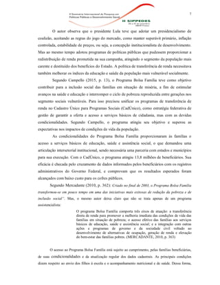 7
O autor observa que o presidente Lula teve que adotar um presidencialismo de
coalizão, aceitando as regras do jogo do mercado, como manter superávit primário, inflação
controlada, estabilidade de preços, ou seja, a concepção institucionalista de desenvolvimento.
Mas ao mesmo tempo adotou programas de políticas públicas que pudessem proporcionar a
redistribuição de renda prometida na sua campanha, atingindo o segmento da população mais
carente e destituído dos benefícios do Estado. A política de transferência de renda necessitava
também melhorar os índices da educação e saúde da população mais vulnerável socialmente.
Segundo Campello (2015, p. 13), o Programa Bolsa Família teve como objetivo
contribuir para a inclusão social das famílias em situação de miséria, a fim de estimular
avanços na saúde e educação e interromper o ciclo de pobreza reproduzida entre gerações nos
segmento sociais vulneráveis. Para isso precisou unificar os programas de transferência de
renda no Cadastro Único para Programas Sociais (CadÚnico), como estratégia federativa de
gestão de garantir a oferta e acesso a serviços básicos de cidadania, mas com as devidas
condicionalidades. Segundo Campello, o programa atingiu seu objetivo e superou as
expectativas nos impactos de condições de vida da população.
As condicionalidades do Programa Bolsa Família proporcionaram às famílias o
acesso a serviços básicos de educação, saúde e assistência social, o que demandou uma
articulação intersetorial institucional, sendo necessária uma parceria com estados e municípios
para sua execução. Com o CadÚnico, o programa atingiu 13,8 milhões de beneficiários. Sua
eficácia é checada pelo cruzamento de dados informados pelos beneficiários com os registros
administrativos do Governo Federal, e comprovam que os resultados esperados foram
alcançados com baixo custo para os cofres públicos.
Segundo Mercadante (2010, p. 362): Criado no final de 2003, o Programa Bolsa Família
transformou-se em pouco tempo em uma das iniciativas mais exitosas de redução da pobreza e de
inclusão social”. Mas, o mesmo autor deixa claro que não se trata apenas de um programa
assistencialista:
O programa Bolsa Família comporta três eixos de atuação: a transferência
direta de renda para promover a melhoria imediata das condições de vida das
famílias em situação de pobreza; o acesso efetivo das famílias aos serviços
básicos de educação, saúde e assistência social; e a integração com outras
ações e programas de governo e da sociedade civil voltado ao
desenvolvimento de alternativas de ocupação, geração de renda e elevação
do bem-estar das famílias pobres. (MERCADANTE, 2010, p. 363)
O acesso ao Programa Bolsa Família está sujeito ao cumprimento, pelas famílias beneficiárias,
de suas condicionalidades e da atualização regular dos dados cadastrais. As principais condições
dizem respeito ao envio dos filhos à escola e o acompanhamento nutricional e de saúde. Dessa forma,
 