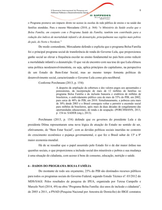 8
o Programa promove um impacto direto no acesso às escolas da rede pública de ensino e na saúde das
famílias atendidas. Para o mesmo Mercadante (2010, p. 364): “o Ministério da Saúde avalia que o
Bolsa Família, em conjunto com o Programa Saúde da Família, também tem contribuído para a
redução dos índices de mortalidade infantil e de desnutrição, principalmente nas regiões mais pobres
do país, do Norte e Nordeste.”
De modo contundente, Mercadante defende e explicita que o programa Bolsa Família
foi o principal programa social de transferência de renda do Governo Lula, que proporcionou
ganho social ao elevar a frequência escolar no ensino fundamental no país bem como reduzir
a mortalidade infantil e a desnutrição. O que vai de encontro com sua tese de que Lula efetuou
uma política neodesenvolvimentista, ou seja, aplica princípios do capitalismo, na perspectiva
de um Estado de Bem-Estar Social, mas ao mesmo tempo fomenta políticas de
desenvolvimento social, caracterizando o Governo Lula como pós-neoliberal.
Conforme Porchmann (2013, p. 154):
A despeito da ampliação da cobertura e dos valores pagos aos aposentados e
pensionistas, da incorporação de mais de 12 milhões de famílias no
programa Bolsa Família e da inclusão bancaria e creditícia de milhões de
brasileiros, o endividamento público caiu de mais de 55% do PIB, em 2002,
para cerca de 40% do PIB, em 2010. Simultaneamente, a pobreza caiu mais
de 30% desde 2003 e o Brasil conseguiu voltar a permitir a ascensão social
para milhões de brasileiros, após mais de duas décadas de congelamento das
oportunidades educacionais, de renda e de ocupação. (PORCHMANN, 2013,
p. 154 in: SADER (org.), 2013).
Porchmann (2013, p. 154) defende que os governos do presidente Lula e da
presidenta Dilma representaram uma nova lógica de atuação do Estado no sentido de ser,
efetivamente, de “Bem Estar Social”, com as devidas políticas sociais inseridas no contexto
do crescimento econômico e pujança governamental, o que fez o Brasil saltar de 13ª a 8ª
maior economia mundial.
Há de se ressaltar que o papel assumido pelo Estado foi o de dar maior ênfase nas
questões sociais, o que proporcionou a inclusão social dos miseráveis e pobres e sua mudança
à uma situação de cidadania, com acesso à bens de consumo, educação, nutrição e saúde.
6 - DADOS DO PROGRAMA BOLSA FAMÍLIA
Do montante de todo seu orçamento, 25% do PIB são destinados recursos públicos
para todos os programas sociais do Governo Federal, segundo Estudo Técnico nº. 03/2012 do
MDS/SAGI. Pelos resultados de pesquisa do IPEA, organizada por Teresa Campello e
Marcelo Neri (2014, 49) na obra “Programa Bolsa Família: dez anos de inclusão e cidadania”,
de 2003 a 2011, a PNAD (Pesquisa Nacional por Amostra de Domicílio) do IBGE constatou
 