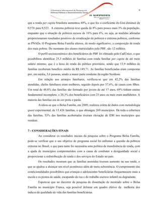 9
que a renda per capita brasileira aumentou 40%, o que fez o coeficiente do Gini diminuir de
0,576 para 0,523. A extrema pobreza teve queda de 8% para pouco mais 3% da população,
enquanto que a situação de pobreza recuou de 16% para 6%, ou seja, as medidas adotadas
proporcionaram resultados positivos de erradicação de pobreza e extrema pobreza, conforme
as PNADs. O Programa Bolsa Família alterou, de modo significativo, a composição de renda
dos mais pobres. Do montante dos alunos matriculados pelo PBF, são 12 milhões.
O perfil socioeconômico dos beneficiários do PBF foi efetuado pelo CadÚnico, o que
possibilitou identificar 25,3 milhões de famílias com renda familiar per capita de até meio
salário mínimo, que é a faixa de renda do público prioritário, sendo que 13,9 milhões de
famílias receberam benefício médio de R$ 149,71. As famílias beneficiadas eram compostas
por, em média, 3,6 pessoas, sendo a maior parte residente da região Nordeste.
Em relação aos arranjos familiares, verificou-se que em 42,2% das famílias
atendidas, chefes familiares eram mulheres, seguido depois por 37,6%, de casais com filhos.
Um total de 48,8% das famílias são formado por jovens de até 17 anos, 69% tinham ensino
fundamental incompleto, e 20,3% dos beneficiários com 25 anos ou mais eram analfabetos. A
maioria das famílias era de cor preta e parda.
Avaliou-se que o Bolsa Família, em 2009, realizou coleta de dados com metodologia
quasi experimental, de 15.426 famílias, o que abrangeu 269 municípios. De toda a cobertura
das famílias, 53% das famílias acobertadas tiveram elevação de IDH nos municípios que
residem.
7 - CONSIDERAÇÕES FINAIS
Ao considerar os resultados iniciais da pesquisa sobre o Programa Bolsa Família,
pode-se verificar que o seu objetivo de programa social foi enfrentar a questão da pobreza
extrema no Brasil, e que para tanto foi necessária uma política de transferência de renda, com
a ajuda de municípios comprometidos com a causa de combater a desigualdade social e
proporcionar a redistribuição de renda e dos serviços do Estado no país.
Os resultados mostram que as famílias assistidas tiveram aumento na sua renda, o
que as ajudou a alcançar um nível econômico além de mera subsistência. O cumprimento das
condicionalidades possibilitou que crianças e adolescentes beneficiárias frequentassem mais a
escola e os postos de saúde, escapando da rua e do trabalho escravo infantil ou degradante.
Espera-se que no decorrer da pesquisa de dissertação de mestrado sobre o Bolsa
Família no município Franca, seja possível delinear um quadro efetivo da melhoria dos
índices de qualidade de vida das famílias beneficiárias.
 