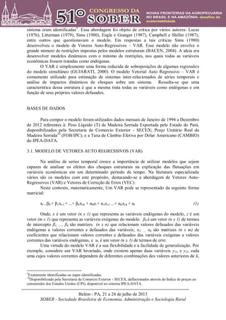 Belém - PA, 21 a 24 de julho de 2013
SOBER - Sociedade Brasileira de Economia, Administração e Sociologia Rural
sistema eram identificadas9
. Essa abordagem foi objeto de crítica por vários autores: Lucas
(1976), Litterman (1979), Sims (1980), Engle e Granger (1987), Campbell e Shiller (1987),
entre outros que questionavam o modelo. Em respostas a tais criticas Sims (1980)
desenvolveu o modelo de Vetores Auto-Regressivos – VAR. Esse modelo não envolve o
grande número de restrições impostas pelos modelos estruturais (BACEN, 2004). A ideia era
desenvolver modelos dinâmicos com o mínimo de restrições, nos quais todas as variáveis
econômicas fossem tratadas como endógenas.
O VAR é simplesmente uma forma reduzida de sobreposições de algumas regressões
do modelo simultâneo (GUJARATI, 2000). O modelo Vetorial Auto Regressivo – VAR é
comumente utilizado para estimação de sistemas inter-relacionados de séries temporais e
análise de impactos dinâmicos de choques sobre um sistema. Ressalta-se que uma
característica dessa estrutura é que a mesma trata todas as variáveis como endógenas e em
função de seus próprios valores defasados.
BASES DE DADOS
Para compor o modelo foram utilizados dados mensais de Janeiro de 1994 a Dezembro
de 2012 referentes à: Peso Líquido (T) de Madeira Serrada Exportada pelo Estado do Pará,
disponibilizados pela Secretaria de Comercio Exterior - SECEX; Preço Unitário Real da
Madeira Serrada10
(FOB/IPC); e a Taxa de Câmbio Efetiva por Dólar Americano (CAMBIO)
do IPEA-DATA.
3.1. MODELO DE VETORES AUTO REGRESSIVOS (VAR)
Na análise de series temporal cresce a importância de utilizar modelos que sejam
capazes de analisar os efeitos dos choques estruturais na explicação das flutuações em
variáveis econômicas em um determinado período de tempo. Na literatura especializada
vários são os modelos com este propósito, destacando-se a abordagem de Vetores Auto-
Regressivos (VAR) e Vetores de Correção de Erros (VEC).
Neste contexto, matematicamente, Um VAR pode se representado da seguinte forma
matricial:
xt = β0 + β1xt-1 + ...+ βkxt-k + α0zt + α1zt-1 ...+ αkzt-k + ut (1)
Onde, x é um vetor (n x 1) que representa as variáveis endógenas do modelo, z é um
vetor (m x 1) que representa as variáveis exógenas do modelo. β0 é um vetor (n x 1) de termos
de intercepto β1, ..., βk são matrizes (n x n) que relacionam valores defasados das variáveis
endógenas a valores correntes e defasados das variáveis; α1, ..., αk são matrizes (n x m) de
coeficientes que relacionam valores correntes e defasados das variáveis exógenas a valores
correntes das variáveis endógenas, e ut é um vetor (n x 1) de termos de erro.
Uma virtude do modelo VAR é a sua flexibilidade e a facilidade de generalização. Por
exemplo, considere um VAR bivariado, onde existem apenas duas variáveis y1t, e y2t, cada
uma cujos valores correntes dependem de diferentes combinações dos valores anteriores de k,
9
Exatamente identificadas ou super-identificadas.
10
Disponibilizado pela Secretaria de Comercio Exterior - SECEX, deflacionados através do Índice de preços ao
consumidor dos Estados Unidos (CPI), disponível no sistema IPEA-DATA.
 