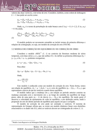 Belém - PA, 21 a 24 de julho de 2013
SOBER - Sociedade Brasileira de Economia, Administração e Sociologia Rural
valores das duas variáveis, e do termo de erro. Considere, também, como ordem de defasagem
k = 1. Isso pode ser escrito como:
(2)
Onde, é o termo de perturbação de ruído branco com E (uit) = 0, (i=1,2), E (u1t u2t)
= 0. Ou ainda,
(3)
O modelo poderia ser novamente estendido ao incluir termos de primeira diferença e
relações de cointegração, ou seja, um modelo de correção de erro (VECM).
3.2 MODELO DE CORREÇÃO DE EQUILÍBRIO OU DE CORREÇÃO DE ERRO
Considere o modelo ARDL11
(1, 1) no contexto da literatura moderna de séries
temporais, com duas séries yt e xt, que são ambas I(1). Ao definir as primeiras diferenças δyt =
yt - yt-1 e δxt = xt - xt-1 podemos reorganizar,
yt = µ + ρyt-1 + β0xt + β1xt-1 + ut (4)
Para obter
Δyt = µ + β0Δxt + (ρ1 - 1) + (yt-1 - θxt-1) + ut (5)
Onde,
θ
β β
ρ –
Este modelo é conhecido como um modelo de correção de erro. Nesta forma, temos
um relação de equilíbrio, Δyt = µ + β0Δxt + ut e o erro de equilíbrio (ρ1 - 1)(yt-1 - θ xt-1), que
representam o desvio do par de variáveis a partir desse equilíbrio.
O modelo indica que a mudança em yt em relação ao período anterior consiste na
mudança associada com o movimento em xt ao longo do caminho de equilíbrio de longo
prazo, além de uma parte (ρ1 - 1) do desvio (yt-1 - θxt-1) do equilíbrio. De modo geral, β
descreve a velocidade de ajustamento de volta ao equilíbrio, e por definição estrita, mede a
proporção de erro do último período de equilíbrio para aquele em que é corrigido.
O modelo de correção de erro pode ser estimado n variáveis. O teorema de
representação de Granger afirma que, se existe um modelo dinâmico linear com distúrbios
estacionários e os dados são I(1), entre as variáveis devem ser cointegradas de ordem (1, 1).
11
Modelo Auto-Regressivo de Defasagem Distribuída.
 