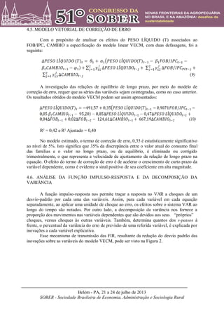 Belém - PA, 21 a 24 de julho de 2013
SOBER - Sociedade Brasileira de Economia, Administração e Sociologia Rural
4.5. MODELO VETORIAL DE CORREÇÃO DE ERRO
Com o propósito de analisar os efeitos do PESO LÍQUIDO (T) associados ao
FOB/IPC, CAMBIO a especificação do modelo linear VECM, com duas defasagens, foi a
seguinte:
A investigação das relações de equilíbrio de longo prazo, por meio do modelo de
correção de erro, requer que as séries das variáveis sejam cointegradas, como no caso anterior.
Os resultados obtidos do modelo VECM podem ser assim apresentados:
R² = 0,42 e R² Ajustado = 0,40
No modelo estimado, o termo de correção de erro, 0,35 é estatisticamente significativo
ao nível de 5%. Isto significa que 35% da discrepância entre o valor atual do consumo final
das famílias e o valor no longo prazo, ou de equilíbrio, é eliminado ou corrigido
trimestralmente, o que representa a velocidade de ajustamento da relação de longo prazo na
equação. O efeito do termo de correção de erro é de acelerar o crescimento de curto prazo da
variável dependente, como é evidente o sinal positivo de seu coeficiente em alta magnitude.
4.6. ANÁLISE DA FUNÇÃO IMPULSO-RESPOSTA E DA DECOMPOSIÇÃO DA
VARIÂNCIA
A função impulso-resposta nos permite traçar a resposta no VAR a choques de um
desvio-padrão por cada uma das variáveis. Assim, para cada variável em cada equação
separadamente, ao aplicar uma unidade de choque ao erro, os efeitos sobre o sistema VAR ao
longo do tempo são notados. Por outro lado, a decomposição da variância nos fornece a
proporção dos movimentos nas variáveis dependentes que são devidos aos seus “próprios”
choques, versus choques às outras variáveis. Também, determina quantos dos s-passos à
frente, o percentual da variância do erro de previsão de uma referida variável, é explicada por
inovações a cada variável explicativa.
Esse mecanismo de transmissão das FIR, resultante da redução do desvio padrão das
inovações sobre as variáveis do modelo VECM, pode ser visto na Figura 2.
 