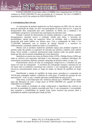 Belém - PA, 21 a 24 de julho de 2013
SOBER - Sociedade Brasileira de Economia, Administração e Sociologia Rural
O PESO LÍQUIDO (T) prevalece sobre o CAMBIO. Ele é responsável por 27,35% da
variância no PESO LÍQUIDO (T) para um período de 12 trimestres. Por fim o CAMBIO é
responsável por 6,62% da variância no PESO LÍQUIDO (T).
5. CONSIDERAÇÕES FINAIS
As exportações de produtos madeireiros no Pará atingiram em 2003 14% do valor da
pauta de exportação do estado, em 2011 essa participação foi pouco mais de 2%. A pesar da
decepcionante fatia conquistada pelo setor madeireiro no último ano a tendência é de
estabilidade e progressivo crescimento das exportações nos próximos anos.
Passado o período de afrouxamento na extração madeireira, o que induziu a grandes
desmatamentos, principal motivo à retaliação sofrida pelo Setor, o horizonte de
possibilidades, aponta para um auspicioso futuro da atividade, dada a reorganização
promovida pelo poder público nos últimos anos. Com a readequação do Setor à Lei
11.284/2006, juntamente com as técnicas de manejo florestal e o incentivo ao
reflorestamento, a produção madeireira tende a se reestabelecer.
Mesmo com os produtos madeireiros perdendo espaço para produtos originário do
petróleo ainda são grandes os segmentos do mercado que utilizam a madeira como matéria
prima. Nesse sentido, o comércio internacional ainda continua sendo um grande negócio,
desde que não seja novamente atrapalhado por crises financeiras.
Identificou-se através dos testes de Dickey-Fuller (1974) e Phillips-Perron (1989) que
todas as variáveis com intercepto individual e com intercepto e tendência individuais são
estacionárias em primeira diferença, portanto, integradas de primeira ordem, ou seja, I(1).
Posteriormente através do teste de cointegração comprovou-se a existência de pelo
menos um vetor de cointegração. A ocorrência de cointegração assegura a presença de um
elo linear entre as tendências estocásticas das variáveis, e, por conseguinte, que as mesmas
movem-se estocasticamente juntas ao longo do tempo, na direção de equilíbrio de longo
prazo.
Identificando a relação de equilíbrio de longo prazo, procedeu-se a construção do
VECM para contemplar também, a dinâmica de curto prazo. O modelo de correção de erro
apresentou R² = 0,42, ou seja, o modelo apresenta confiabilidade de cerca de 42%.
Além disso, as decomposições das variâncias indicam que o FOB/IPC explica maior
parte das flutuações de curto e longo prazo no PESO LÍQUIDO (T), seguido do PESO
LÍQUIDO (T) e CAMBIO.
Neste sentido os resultados do artigo evidenciaram a importância das variáveis na
previsão da quantidade de madeira exportada pelo Pará. E, por conseguinte, é recomendado
para aumentar a confiabilidade do modelo testar outras variáveis que possam afetar a
quantidade de madeira exportada pelo Estado do Pará.
 