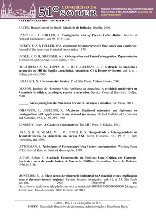 Belém - PA, 21 a 24 de julho de 2013
SOBER - Sociedade Brasileira de Economia, Administração e Sociologia Rural
REFERÊNCIAS BIBLIOGRAFICAS
BACEN. Banco Central do Brasil. Relatório de Inflação. Brasília, 2004.
CAMPEBEL, J.; SHILLER, R. Cointegration and of Present Value Models. Journal of
Political Econonomy, vol. 95, Nº 5, 1987.
DICKEY, D.A. & FULLER, W.A. Estimators for autoregressive time series with a unit root.
Journal of the American Statistical Association, 1979.
ENGLE, R. D. H, GRANGER, W.J. Cointegration and Error-Cointegration: Representation
Estimation and Testing. Econometria, 1987.
FIGUEIREDO, A. M.; LOPES. M. L. B.; FILGUEIRAS, G. C. Extração de madeira e
agregação ao PIB da Região Amazônica. Amazônia: CI & Desenvolvimento. vol. 1, n. 1.
Belém, jul.-dez. 2005.
GUJARATI, N.D. Econometria básica. 3º ed. São Paulo: Makron Books, 2000.
IMAZON. Instituto do Homem e Meio Ambiente da Amazônia. A atividade madeireira na
Amazônia brasileira: produção, receita e mercados. Serviço Florestal Brasileiro. Belém,
2010.
______. Áreas protegidas da Amazônia brasileira: avanços e desafios. São Paulo, 2011.
JOHANSEN, S.; JUSELIUS, K. Maximum likelihood estimation and inference on
cointegration: with applications to the demand for money. Oxford Bulletin of Economics
and Statistics, v.52, p.169-219, 1990.
KENNEDY, Peter. A Guide to Econometrics. The MIT Press, 3ª Edição, 1993.
LIRA, S. R. B.; SILMA, M. L. M.; PINTO, R. S. Desigualdade e heterogeneidade no
desenvolvimento da Amazônia no século XXI. Nova Economia. vol. 19 nº 1. Belo
Horizonte, jan. 2009.
LITTERMAN, R. Techniques of Forecasting Using Vector Autoregression. Working Paper
Nº15, Federal Reserve Bank of Minneapolis. 1979.
LUCAS, Robert E. Avaliação Econometria da Política: Uma Crítica, em Carnegie-
Rochester seres de conferências, A Curva de Phillips. Amsterdam, Norte da Holanda,
1976, p19-46.
MONTEIRO, M. A. Meio século de mineração industrial na Amazônia e suas implicações
para o desenvolvimento regional. Revista Estudos Avançados. vol. 19, nº 53. São Paulo
jan.-abr. 2005. Disponível em:
<http://www.scielo.br/scielo.php?script=sci_arttext&pid=S010340142005000100012&lng=pt
&nrm=iso>. Data de acesso: 10 de fevereiro de 2013.
 