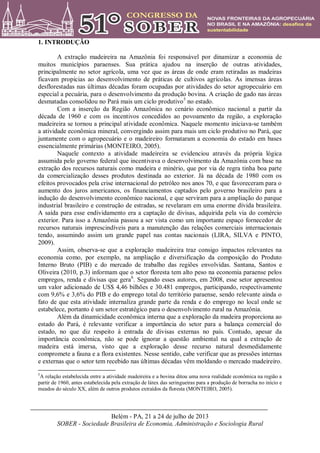 Belém - PA, 21 a 24 de julho de 2013
SOBER - Sociedade Brasileira de Economia, Administração e Sociologia Rural
1. INTRODUÇÃO
A extração madeireira na Amazônia foi responsável por dinamizar a economia de
muitos municípios paraenses. Sua prática ajudou na inserção de outras atividades,
principalmente no setor agrícola, uma vez que as áreas de onde eram retiradas as madeiras
ficavam propicias ao desenvolvimento de práticas de cultivos agrícolas. As imensas áreas
desflorestadas nas últimas décadas foram ocupadas por atividades do setor agropecuário em
especial a pecuária, para o desenvolvimento da produção bovina. A criação de gado nas áreas
desmatadas consolidou no Pará mais um ciclo produtivo5
no estado.
Com a inserção da Região Amazônica no cenário econômico nacional a partir da
década de 1960 e com os incentivos concedidos ao povoamento da região, a exploração
madeireira se tornou a principal atividade econômica. Naquele momento iniciava-se também
a atividade econômica mineral, convergindo assim para mais um ciclo produtivo no Pará, que
juntamente com o agropecuário e o madeireiro formataram a economia do estado em bases
essencialmente primárias (MONTEIRO, 2005).
Naquele contexto a atividade madeireira se evidenciou através da própria lógica
assumida pelo governo federal que incentivava o desenvolvimento da Amazônia com base na
extração dos recursos naturais como madeira e minério, que por via de regra tinha boa parte
da comercialização desses produtos destinada ao exterior. Já na década de 1980 com os
efeitos provocados pela crise internacional do petróleo nos anos 70, e que favoreceram para o
aumento dos juros americanos, os financiamentos captados pelo governo brasileiro para a
indução do desenvolvimento econômico nacional, e que serviram para a ampliação do parque
industrial brasileiro e construção de estradas, se revelaram em uma enorme dívida brasileira.
A saída para esse endividamento era a captação de divisas, adquirida pela via do comércio
exterior. Para isso a Amazônia passou a ser vista como um importante espaço fornecedor de
recursos naturais imprescindíveis para a manutenção das relações comerciais internacionais
tendo, assumindo assim um grande papel nas contas nacionais (LIRA, SILVA e PINTO,
2009).
Assim, observa-se que a exploração madeireira traz consigo impactos relevantes na
economia como, por exemplo, na ampliação e diversificação da composição do Produto
Interno Bruto (PIB) e do mercado de trabalho das regiões envolvidas. Santana, Santos e
Oliveira (2010, p.3) informam que o setor floresta tem alto peso na economia paraense pelos
empregos, renda e divisas que gera6
. Segundo esses autores, em 2008, esse setor apresentou
um valor adicionado de US$ 4,46 bilhões e 30.481 empregos, participando, respectivamente
com 9,6% e 3,6% do PIB e do emprego total do território paraense, sendo relevante ainda o
fato de que esta atividade internaliza grande parte da renda e do emprego no local onde se
estabelece, portanto é um setor estratégico para o desenvolvimento rural na Amazônia.
Além da dinamicidade econômica interna que a exploração da madeira proporciona ao
estado do Pará, é relevante verificar a importância do setor para a balança comercial do
estado, no que diz respeito à entrada de divisas externas no país. Contudo, apesar da
importância econômica, não se pode ignorar a questão ambiental na qual a extração de
madeira está imersa, visto que a exploração desse recurso natural desmedidamente
compromete a fauna e a flora existentes. Nesse sentido, cabe verificar que as pressões internas
e externas que o setor tem recebido nas últimas décadas vêm moldando o mercado madeireiro.
5
A relação estabelecida entre a atividade madeireira e a bovina ditou uma nova realidade econômica na região a
partir de 1960, antes estabelecida pela extração de látex das seringueiras para a produção de borracha no início e
meados do século XX, além de outros produtos extraídos da floresta (MONTEIRO, 2005).
 