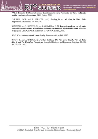 Belém - PA, 21 a 24 de julho de 2013
SOBER - Sociedade Brasileira de Economia, Administração e Sociologia Rural
PARÁ. Instituto de Desenvolvimento Econômico, Social e Ambiental do Pará. Indústria:
análise conjuntural agosto de 2011. Belém, 2011.
PHILLIPS, P.C.B, and P. PERRON (1988). Testing for a Unit Root in Time Series
Regressions. Biometrika 75, 335-346.
SANTANA, A. C.; SANTOS. M. A. S.; OLIVEIRA, C. M. Preço da madeira em pé, valor
econômico e mercado de madeira nos contratos de transição do estado do Pará. Relatório
de pesquisa. UFRA, ISARH, IDEFLOR E FUNPEA. Belém, 2010.
SIMS, C.A. Macroeconomics and Reality. Econometrica, vol.48, 1980.
ZIVOT, E. and ANDREWS, K. Further Evidence On The Great Crash, The Oil Price
Shock, and The Unit Root Hypothesis. Journal of Business and Economic Statistics, 10 (10),
pp. 251–70. 1992.
 