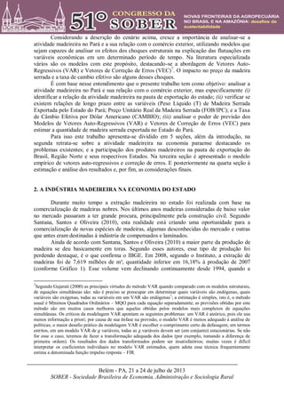 Belém - PA, 21 a 24 de julho de 2013
SOBER - Sociedade Brasileira de Economia, Administração e Sociologia Rural
Considerando a descrição do cenário acima, cresce a importância de analisar-se a
atividade madeireira no Pará e a sua relação com o comércio exterior, utilizando modelos que
sejam capazes de analisar os efeitos dos choques estruturais na explicação das flutuações em
variáveis econômicas em um determinado período de tempo. Na literatura especializada
vários são os modelos com este propósito, destacando-se a abordagem de Vetores Auto-
Regressivos (VAR) e Vetores de Correção de Erros (VEC)7
. O impacto no preço da madeira
serrada e a taxa de cambio efetivo são alguns desses choques.
É com base nesse entendimento que o presente trabalho tem como objetivo: analisar a
atividade madeireira no Pará e sua relação com o comércio exterior, mas especificamente (i)
identificar a relação da atividade madeireira na pauta de exportação do estado; (ii) verificar se
existem relações de longo prazo entre as variáveis (Peso Líquido (T) de Madeira Serrada
Exportada pelo Estado do Pará; Preço Unitário Real da Madeira Serrada (FOB/IPC); e a Taxa
de Câmbio Efetiva por Dólar Americano (CAMBIO); (iii) analisar o poder de previsão dos
Modelos de Vetores Auto-Regressivos (VAR) e Vetores de Correção de Erros (VEC) para
estimar a quantidade de madeira serrada exportada no Estado do Pará.
Para isso este trabalho apresenta-se dividido em 5 seções, além da introdução, na
segunda retrata-se sobre a atividade madeireira na economia paraense destacando os
problemas existentes; e a participação dos produtos madeireiros na pauta de exportação do
Brasil, Região Norte e seus respectivos Estados. Na terceira seção é apresentado o modelo
empírico de vetores auto-regressivos e correção de erros. E posteriormente na quarta seção à
estimação e análise dos resultados e, por fim, as considerações finais.
2. A INDÚSTRIA MADEIREIRA NA ECONOMIA DO ESTADO
Durante muito tempo a extração madeireira no estado foi realizada com base na
comercialização de madeiras nobres. Nos últimos anos madeiras consideradas de baixo valor
no mercado passaram a ter grande procura, principalmente pela construção civil. Segundo
Santana, Santos e Oliveira (2010), esta realidade está criando uma oportunidade para a
comercialização de novas espécies de madeiras, algumas desconhecidas do mercado e outras
que antes eram destinadas à indústria de compensados e laminados.
Ainda de acordo com Santana, Santos e Oliveira (2010) a maior parte da produção de
madeira se deu basicamente em toras. Segundo esses autores, esse tipo de produção foi
perdendo destaque, é o que confirma o IBGE. Em 2008, segundo o Instituto, a extração de
madeiras foi de 7,619 milhões de m³, quantidade inferior em 16,18% à produção de 2007
(conforme Gráfico 1). Esse volume vem declinando continuamente desde 1994, quando a
7
Segundo Gujarati (2000) as principais virtudes do método VAR quando comparado com os modelos estruturais,
de equações simultâneas são: não é preciso se preocupar em determinar quais variáveis são endógenas, quais
variáveis são exógenas, todas as variáveis em um VAR são endógenas7
; a estimação é simples, isto é, o método
usual é Mínimos Quadrados Ordinários – MQO para cada equação separadamente; as previsões obtidas por este
método são em muitos casos melhores que aquelas obtidas pelos modelos mais complexos de equações
simultâneas. Os críticos da modelagem VAR apontam os seguintes problemas: um VAR é ateórico, pois ele usa
menos informação a priori; por causa de sua ênfase na previsão, o modelo VAR é menos adequado à análise de
políticas; o maior desafio prático da modelagem VAR é escolher o comprimento certo da defasagem; em termos
estritos, em um modelo VAR de g variáveis, todas as g variáveis devem ser (em conjunto) estacionárias. Se não
for esse o caso, teremos de fazer a transformação adequada dos dados (por exemplo, tomando a diferença de
primeira ordem). Os resultados dos dados transformados podem ser insatisfatórios; muitas vezes é difícil
interpretar os coeficientes individuais no modelo VAR estimados, quem adota essa técnica frequentemente
estima a denominada função impulso resposta – FIR.
 