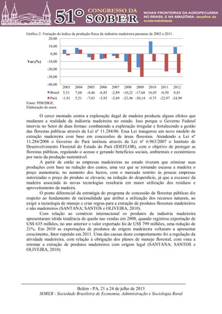 Belém - PA, 21 a 24 de julho de 2013
SOBER - Sociedade Brasileira de Economia, Administração e Sociologia Rural
Gráfico 2: Variação do índice da produção física da indústria madeireira paraense de 2003 a 2011.
Fonte: PIM/IBGE.
Elaboração do autor.
O cerco montado contra a exploração ilegal de madeira produziu alguns efeitos que
mudaram a realidade da indústria madeireira no estado. Isso porque o Governo Federal
interviu no Setor de duas formas: combatendo a exploração irregular e fortalecendo a gestão
das florestas públicas através da Lei nº 11.284/06. Essa Lei inaugurou um novo modelo de
extração madeireira com base em concessões de áreas florestais. Atendendo a Lei nº
11.284/2006 o Governo do Pará instituiu através da Lei nº 6.963/2007 o Instituto de
Desenvolvimento Florestal do Estado do Pará (IDEFLOR), com o objetivo de proteger as
florestas públicas, regulando o acesso e gerando benefícios sociais, ambientais e econômicos
por meio da produção sustentável.
A partir de então as empresas madeireiras no estado tiveram que otimizar suas
produções com base na redução dos custos, uma vez que se tornando escassa a madeira o
preço aumentaria; no aumento dos lucros, com o mercado restrito às poucas empresas
autorizadas o preço do produto se elevaria; na redução do desperdício, já que a escassez da
madeira associada às novas tecnologias resultaria em maior utilização dos resíduos e
aproveitamento da madeira.
O ponto diferencial da estratégia do programa de concessão de florestas públicas diz
respeito ao fundamento de racionalidade que atribui a utilização dos recursos naturais, ao
exigir a tecnologia de manejo e criar regras para a extração de produtos florestais madeireiros
e não madeireiros (SANTANA; SANTOS e OLIVEIRA, 2010).
Com relação ao comércio internacional os produtos da indústria madeireira
apresentaram nítida tendência de queda nas vendas em 2008, quando registrou exportação de
US$ 635 milhões, no ano anterior o valor exportado foi de US$ 799 milhões, uma redução de
21%. Em 2010 as exportações de produtos de origem madeireira voltaram a apresentar
crescimento, fator repetido em 2011. Uma das causas deste comportamento foi a regulação da
atividade madeireira, com relação à obrigação dos planos de manejo florestal, com vista a
retomar a extração de produtos madeireiros com origem legal (SANTANA; SANTOS e
OLIVEIRA, 2010).
2003 2004 2005 2006 2007 2008 2009 2010 2011 2012
Brasil 5,31 7,68 -4,46 -6,85 -2,89 -10,22 -17,68 16,05 -0,50 8,81
Pará -1,91 5,51 -7,83 -5,93 -5,69 -23,96 -30,14 -9,75 -22,97 -24,99
-40,00
-30,00
-20,00
-10,00
0,00
10,00
20,00
Var.(%)
 
