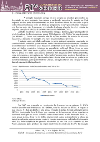 Belém - PA, 21 a 24 de julho de 2013
SOBER - Sociedade Brasileira de Economia, Administração e Sociologia Rural
2.1. PROBLEMÁTICAS EXISTENTES
A extração madeireira carrega em si o estigma de atividade provocadora de
degradação do meio ambiente, isso porque a exploração extensiva de madeira no Pará
responde por boa parte do desmatamento nas áreas de floresta nativa da Amazônia, o que é
visto pelos ambientalistas como um fator que compromete os serviços ambientais realizados
pela floresta, entre eles destacam-se: precipitação de chuvas, absorção de calor, emissão de
oxigênio, captação de dióxido de carbono, entre outros (IMAZON, 2011).
Contudo, nos últimos anos o desmatamento na região diminuiu, após ter atingindo um
nível elevado de desflorestamento no ano de 2001 chegando a 16.716 km² de área desmatada
(ver Gráfico 3). Porém esse resultado não foi reflexo somente do avanço da atividade
madeireira, a pecuária, por exemplo, teve papel fundamental nesse processo.
O embate entre a atividade madeireira e o meio ambiente provocou repercussão no
cenário nacional e mundial, por estarem no âmbito das discussões sobre alterações climáticas
e sustentabilidade econômica. Essas discussões conduziram a um maior rigor das autoridades
sobre atividades econômicas indutoras de degradação ambiental. Dessa forma os anos
posteriores a 2001, como mostra o gráfico à cima, apresentaram redução do desmatamento no
Pará. O grande foco dado a essa questão contribuiu para exigências antes nunca enfatizadas,
como por exemplo, a apresentação de “selos verdes” comprovando a origem da madeira em
todo seu processo de extração. O resultado disso foi uma baixa no volume de produção da
indústria madeireira, como já mostrado no Gráfico 2 da seção anterior, uma vez que boa parte
da madeira era extraída ilegalmente.
Gráfico 3: Desmatamento em km² no estado do Pará entre 2001 e 2011.
Fonte: IDESP.
Elaboração do autor.
Em 2007 uma retomada no crescimento do desmatamento ao patamar de 9,20%
resultou em uma área desflorestada de 5.585km², uma das maiores da década. A resposta a
essa situação foi dada em 2008 por uma grande operação da polícia federal, juntamente com o
IBAMA, denominada Arco de Fogo, que culminou no fechamento de várias serrarias em
diferentes municípios do estado. Paralelo a esse acontecimento a crise financeira dos EUA,
outro grande evento, dessa vez no âmbito internacional, ajudou a desestabilizar a relação da
indústria madeireira paraense com o comércio exterior, uma vez que os Estados Unidos era (e
ainda é) o maior comprador dos produtos madeireiros do Pará. Em 2006 a demanda do país
Norte Americano pelos produtos de origem madeireira do estado era de 36% da produção
0
2.000
4.000
6.000
8.000
10.000
12.000
14.000
16.000
18.000
2001 2002 2003 2004 2005 2006 2007 2008 2009 2010 2011
Desmatamento
 