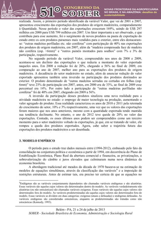 Belém - PA, 21 a 24 de julho de 2013
SOBER - Sociedade Brasileira de Economia, Administração e Sociologia Rural
realizada. Assim, o primeiro período identificado da variável Valor, que vai de 2001 a 2007,
apresentou crescimento das exportações dos produtos de origem madeireira, comparadamente
à Quantidade. Nesse período o valor das exportações cresceram 169%, saindo de U$$ 297
milhões em 2000 para US$ 799 milhões em 2007. Um fator importante a ser observado, e que
contribuiu para esse aumento, foi o surgimento de novos produtos na pauta de exportação do
estado entre os cem produtos paraenses mais vendidos para o exterior, entre eles destacaram-
se: “outras madeiras perfiladas etc. não coníferas” com participação de 40% nas exportações
dos produtos de origem madeireira, em 2007, além da “madeira compensada face de madeira
não conífera (esp. <6mm)” e “outros painéis montados para soalhos” com 7% e 3% de
participação, respectivamente.
No segundo período da variável Valor, compreendido nos anos de 2008 e 2009,
acentuou-se um declínio das exportações o que reduziu a montante do valor exportado
naqueles anos. Em 2008 a redução foi de 20%, chegando a 56% no final de 2009, em
comparação ao ano de 2007, melhor ano para as exportações dos produtos de origem
madeireira. A decadência do setor madeireiro no estado, além de anunciar redução do valor
exportado apresentou também uma inversão na participação dos produtos destinados ao
exterior. O produto denominado de “outras madeiras serradas ou cortadas em folhas (esp.
6mm)” teve 23% de participação em 2007, antes, em 2000 era de 33%, ao final de 2009 esse
percentual era 14%. Por outro lado a participação de “outras madeiras perfiladas não
coníferas” foi de 40% em 2007, chegando em 2009 a 56%.
A inversão da participação desses produtos sinalizou uma nova realidade para a
atividade madeireira no estado: o emprego de maior tecnologia na produção, aumentando o
valor agregado do produto. Essa realidade caracterizou os anos de 2010 e 2011 pela retomada
do crescimento do setor, 10% e 3% respectivamente, uma vez que os valores das exportações
foram maiores que nos anos anteriores, mesmo com a quantidade exportada tendo mantida
sua tendência declinante. No entanto, o ano de 2012 teve queda de 20% no valor das
exportações. Contudo, os esses últimos anos podem ser compreendidos como um terceiro
momento para o setor madeireiro voltado às exportações, já que, em se tratando de valor, ele
rompeu a queda dos produtos exportados. Agora, cabe saber a trajetória futura das
exportações dos produtos madeireiros a ser desenhada.
3. MODELO EMPÍRICO
O período para o estudo traz dados mensais entre (1994-2012), embasado pelo fato da
consolidação na conjuntura política e econômica a partir de 1994, em decorrência do Plano de
Estabilização Econômica, Plano Real da abertura comercial e financeira, as privatizações, a
sobrevalorização do câmbio e juros elevados que culminaram numa nova dinâmica da
economia brasileira.
A abordagem tradicional até meados da década de 1970 baseava-se na estimação de
modelos de equações simultâneas, através da classificação das variáveis8
e a imposição de
restrições estruturais. Antes de estimar tais, era preciso ter certeza de que as equações no
8
Endógenas são as variáveis conjuntamente dependentes são chamadas variáveis endógenas e são aleatórias.
Essas variáveis são aquelas cujos valores são determinados dentro do modelo. As variáveis verdadeiramente não
aleatórias (ou não estocásticas) são chamadas variáveis exógenas. Essas variáveis são aquelas cujos valores são
determinados fora do modelo. As variáveis predeterminadas são aquelas cujos valores são determinados fora do
modelo. Essas variáveis se dividem em duas categorias: exógenas (atuais e defasadas) e endógenas defasadas. As
variáveis endógenas são consideradas estocásticas, enquanto as predeterminadas são tratadas como não
estocásticas (Kennedy, 1993).
 