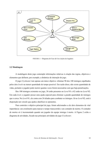 Curso de Sistemas de Informação - Faccat 10
FIGURA 1 – Diagrama de Caso de Uso (Ações do Jogador)
3.2 Modelagem
A modelagem deste jogo contempla informações relativas à criação das regras, objetivos e
elementos que definem, por exemplo, a dinâmica de interação do jogo.
O jogo Cryshooter tem apenas um único objetivo: eliminar 90 dos 100 inimigos espalhados
pelos dois levels na menor quantidade de tempo possível. Em razão disso, não existe quantidade de
vidas, portanto o jogador pode morrer quantas vezes forem necessárias sem que haja penalizações.
Dos 100 inimigos existentes no jogo, 38 estão presentes no Level 01 e 62 estão no Level 02.
Em cada level, o jogador possui uma ajuda especial para eliminar a grande quantidade de inimigos
que o cerca. No Level 01, ele conta com 24 aliados para combater os inimigos. Já no Level 02, está à
disposição um veículo que ajuda a danificar os oponentes.
Para controlar o objetivo principal do jogo, foram adicionados a ele dois elementos de vital
importância: um cronômetro para marcar o tempo transcorrido e um contador de mortes. O contador
de mortes só é incrementado quando um jogador da equipe inimiga é morto. A Figura 2 exibe o
diagrama de atividades, focado nas principais atividades do jogo Cryshooter.
 
