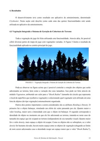 Curso de Sistemas de Informação - Faccat 12
4. Resultados
O desenvolvimento teve como resultado um aplicativo de entretenimento, denominado
Cryshooter. Nesta seção está descrito como cada uma das quinze funcionalidades está sendo
utilizada no aplicativo de entretenimento.
4.1 Vegetação Integrada e Sistema de Geração de Cobertura de Terreno
Toda a vegetação do jogo foi feita utilizando esta funcionalidade. Através dela, foi possível
cobrir diversas partes do mapa do jogo com vegetações variadas. A Figura 3 ilustra o resultado da
funcionalidade aplicada no cenário principal do jogo.
FIGURA 3 – Vegetação Integrada e Sistema de Geração de Cobertura de Terreno
Pode-se observar na figura acima que é possível controlar a rotação dos objetos que serão
adicionados ao terreno, bem como a variação dos seus tamanhos. Isso pode ser feito através do
módulo Vegetation, atribuindo um valor para o “Brush Radius” (tamanho do círculo que representa
o local da superfície que receberá a vegetação) e selecionando qual vegetação será utilizada em uma
lista de objetos (do tipo vegetação) estruturalmente organizada.
Outros dois pontos importantes a serem considerados são os atributos Bending e Density. O
primeiro faz o objeto balançar, simulando um efeito de vento passando por ele. Quanto maior o
valor bending, maior será a intensidade com que o objeto irá balançar. O segundo corresponde à
densidade do objeto no momento em que ele for adicionado ao terreno, tratando-se neste caso do
tamanho do espaço que ele ocupará no terreno (independente do seu tamanho visual). Quanto maior
for o valor density, mais espaço o objeto irá ocupar. Como os objetos não se sobrepõem, se o valor
density for bastante elevado, haverá muito espaço entre os objetos de vegetação (chegando ao limite
de nem serem adicionados caso a densidade ocupe um espaço maior que o valor “Brush Radius”),
 