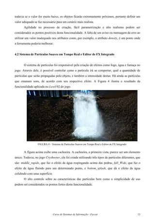 Curso de Sistemas de Informação - Faccat 13
todavia se o valor for muito baixo, os objetos ficarão extremamente próximos, portanto definir um
valor adequado se faz necessário para um cenário mais realista.
Agilidade no processo de criação, fácil parametrização e alto realismo podem ser
considerados os pontos positivos desta funcionalidade. A falta de um aviso ou mensagem de erro ao
utilizar um valor inadequado nos atributos como, por exemplo, o atributo density, é um ponto onde
a ferramenta poderia melhorar.
4.2 Sistema de Partículas Suaves em Tempo Real e Editor de FX Integrado
O sistema de partículas foi responsável pela criação de efeitos como fogo, água e fumaça no
jogo. Através dele, é possível controlar como a partícula irá se comportar, qual a quantidade de
partículas que serão propagadas pelo objeto, e também a intensidade destas. Há ainda as partículas
que emanam sons, de acordo com seu respectivo efeito. A Figura 4 ilustra o resultado da
funcionalidade aplicada no Level 02 do jogo.
FIGURA 4 – Sistema de Partículas Suaves em Tempo Real e Editor de FX Integrado
A figura acima exibe uma cachoeira. A cachoeira, a primeira vista, parece ser um elemento
único. Todavia, no jogo Cryshooter, ela foi criada utilizando três tipos de partículas diferentes, que
são: middle_rapids, que faz o efeito da água respingando acima das pedras, fall_Wide, que faz o
efeito de água fluindo para um determinado ponto, e bottom_splash, que dá o efeito da água
colidindo com uma superfície.
O alto controle sobre as características das partículas bem como a simplicidade de uso
podem ser considerados os pontos fortes desta funcionalidade.
 