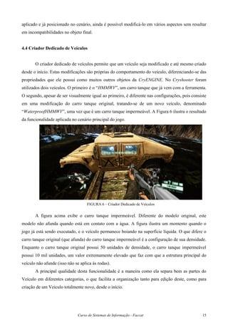 Curso de Sistemas de Informação - Faccat 15
aplicado e já posicionado no cenário, ainda é possível modificá-lo em vários aspectos sem resultar
em incompatibilidades no objeto final.
4.4 Criador Dedicado de Veículos
O criador dedicado de veículos permite que um veículo seja modificado e até mesmo criado
desde o início. Estas modificações são próprias do comportamento do veículo, diferenciando-se das
propriedades que ele possui como muitos outros objetos da CryENGINE. No Cryshooter foram
utilizados dois veículos. O primeiro é o “HMMWV”, um carro tanque que já vem com a ferramenta.
O segundo, apesar de ser visualmente igual ao primeiro, é diferente nas configurações, pois consiste
em uma modificação do carro tanque original, tratando-se de um novo veículo, denominado
“WaterproofHMMWV”, uma vez que é um carro tanque impermeável. A Figura 6 ilustra o resultado
da funcionalidade aplicada no cenário principal do jogo.
FIGURA 6 – Criador Dedicado de Veículos
A figura acima exibe o carro tanque impermeável. Diferente do modelo original, este
modelo não afunda quando está em contato com a água. A figura ilustra um momento quando o
jogo já está sendo executado, e o veículo permanece boiando na superfície líquida. O que difere o
carro tanque original (que afunda) do carro tanque impermeável é a configuração de sua densidade.
Enquanto o carro tanque original possui 50 unidades de densidade, o carro tanque impermeável
possui 10 mil unidades, um valor extremamente elevado que faz com que a estrutura principal do
veículo não afunde (isso não se aplica às rodas).
A principal qualidade desta funcionalidade é a maneira como ela separa bem as partes do
Veículo em diferentes categorias, o que facilita a organização tanto para edição deste, como para
criação de um Veículo totalmente novo, desde o início.
 