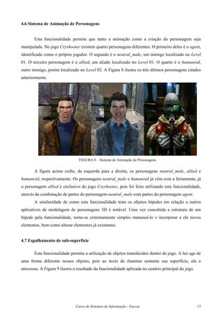 Curso de Sistemas de Informação - Faccat 17
4.6 Sistema de Animação de Personagens
Esta funcionalidade permite que tanto a animação como a criação do personagem seja
manipulada. No jogo Cryshooter existem quatro personagens diferentes. O primeiro deles é o agent,
identificado como o próprio jogador. O segundo é o neutral_male, um inimigo localizado no Level
01. O terceiro personagem é o allied, um aliado localizado no Level 01. O quarto é o humanoid,
outro inimigo, porém localizado no Level 02. A Figura 8 ilustra os três últimos personagens citados
anteriormente.
FIGURA 8 – Sistema de Animação de Personagens
A figura acima exibe, da esquerda para a direita, os personagens neutral_male, allied e
humanoid, respectivamente. Os personagens neutral_male e humanoid já vêm com a ferramenta, já
o personagem allied é exclusivo do jogo Cryshooter, pois foi feito utilizando esta funcionalidade,
através da combinação de partes do personagem neutral_male com partes do personagem agent.
A similaridade de como esta funcionalidade trata os objetos bípedes em relação a outros
aplicativos de modelagem de personagens 3D é notável. Uma vez concebida a estrutura de um
bípede pela funcionalidade, torna-se extremamente simples manuseá-lo e incorporar a ele novos
elementos, bem como alterar elementos já existentes.
4.7 Espalhamento de sub-superfície
Esta funcionalidade permite a utilização de objetos translúcidos dentro do jogo. A luz age de
uma forma diferente nesses objetos, pois ao invés de iluminar somente sua superfície, ela o
atravessa. A Figura 9 ilustra o resultado da funcionalidade aplicada no cenário principal do jogo.
 