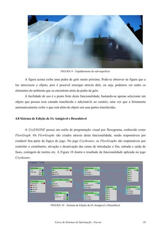 Curso de Sistemas de Informação - Faccat 18
FIGURA 9 – Espalhamento de sub-superfície
A figura acima exibe uma pedra de gelo muito próxima. Pode-se observar na figura que a
luz atravessou o objeto, pois é possível enxergar através dele, ou seja, podemos ver todos os
elementos do ambiente que se encontram atrás da pedra de gelo.
A facilidade de uso é o ponto forte desta funcionalidade, bastando-se apenas selecionar um
objeto que possua essa camada translúcida e adicioná-lo ao cenário, uma vez que a ferramenta
automaticamente exibe o que está além do objeto em suas partes translúcidas.
4.8 Sistema de Edição de IA Amigável e Desenhável
A CryENGINE possui um estilo de programação visual por fluxograma, conhecido como
FlowGraph. Os FlowGraphs são criados através desta funcionalidade, sendo responsáveis por
conduzir boa parte da lógica do jogo. No jogo Cryshooter, os FlowGraphs são responsáveis por
controlar o cronômetro, ativação e desativação das cenas de introdução e fim, entrada e saída de
fases, contagem de mortes etc. A Figura 10 ilustra o resultado da funcionalidade aplicada no jogo
Cryshooter.
FIGURA 10 – Sistema de Edição de IA Amigável e Desenhável
 