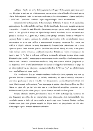 Curso de Sistemas de Informação - Faccat 19
A Figura 10 exibe um trecho do fluxograma ScoreTrigger. O fluxograma recebe este nome,
pois foi criado a partir de um objeto com este mesmo nome, cuja utilização foi somente para a
criação do fluxograma. Neste trecho, estão os diversos nodos que compõem a caixa de comentário
“Create Time”. Dentro desta caixa está a lógica responsável pela criação do cronômetro.
Para um melhor esclarecimento do funcionamento do Sistema de Edição de IA, a estrutura e
a comunicação dos nodos exibidos na Figura 10 são identificadas da seguinte maneira: um evento
externo altera o estado do nodo Time (do tipo cronômetro) para parado ou não. Quando não está
parado, a cada período de tempo em segundos especificado no atributo period, um evento será
gerado na sua saída out. A partir daí, o nodo Seconds (do tipo contador) começa a contagem dos
segundos. Toda vez que os segundos são alterados, quatro outros nodos são atualizados. Desses
quatro nodos, um serve para verificar se a contagem de segundos é menor que dez, e outro para
verificar se é igual a sessenta. Os outros dois nodos são Strings (do tipo concatenar), e um exibe os
segundos quando forem menores que dez (incluindo um zero na frente), e o outro exibe quando
forem maiores, sempre ativados de acordo com o resultado do nodo que verifica se os segundos são
menores que 10. Por fim, o nodo que verifica se os segundos atingiram sessenta ativa o nodo
Minutes (do tipo contador) para começar a contagem dos minutos e também reinicia a contagem do
nodo Seconds. Este nodo Minutes ativa outro nodo String para exibir os minutos, que por sua vez
vai disparando novos eventos (paralelamente aos outros nodos) para ir concatenando o tempo até
um último nodo String que irá enviar o valor para nodos fora do “Create Time” que irão formatar a
hora e atualizá-la na tela para o jogador.
Um cuidado extra deve ser tomado quando se trabalha com os fluxogramas, pois uma vez
que estes mudam o comportamento do sistema, dependendo do tipo de alteração realizada (e
também da quantidade de uma só vez), há o risco dos eventos no sistema não corresponderem com
o que foi programado no fluxograma. Nesse caso, deve-se acessar o item de menu Generate All AI
(dentro do menu AI), que fará com que toda a IA do jogo seja compilada novamente para o
ambiente de execução, incluindo qualquer tipo de alteração realizada nos fluxogramas.
Sistema altamente intuitivo, mecanismo de busca por nodos e abstração de codificação em
uma linguagem específica são as características mais interessantes desta funcionalidade, pois
possuindo apenas a lógica de programação e conhecendo seus elementos básicos, qualquer
desenvolvedor pode criar grandes sistemas de lógica através da programação em alto nível
oferecida pela ligação de nodos desta funcionalidade.
 
