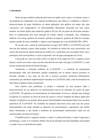 Curso de Sistemas de Informação - Faccat 2
1. Introdução
Motor de jogo, também conhecido pelo termo em inglês, game engine, ou somente engine, é
um programa de computador e/ou conjunto de bibliotecas cujo objetivo é simplificar e abstrair o
desenvolvimento de jogos eletrônicos ou outras aplicações com gráficos em tempo real, para
videogames e/ou computadores. As funcionalidades tipicamente fornecidas por uma engine
incluem: um motor gráfico para renderizar gráficos 2D e/ou 3D, um motor de física para simular a
física ou simplesmente para fazer detecção de colisão, suporte a animação, sons, inteligência
artificial, networking, gerência de memória, gerência de arquivos, gerência de linha de execução,
suporte a grafos de cena e entidades e, suporte a uma linguagem de script (GAMASUTRA, 2007).
De acordo com o portal de entretenimento de jogos IGN (2009), a CryENGINE está entre
uma das dez melhores engines desta geração. Ao contrário de muitos dos seus concorrentes, esta
engine não necessita de suporte adicional de middlewares e pode lidar com sua própria física, som e
animações, bem como produzir o visual excepcional visto em jogos consagrados da Crytek.
Como pode ser visto em Crydev (2011), na data de 28 de Agosto de 2011 a empresa Crytek
lançou a versão sem custos e para uso não comercial da sua engine de jogos CryENGINE 3, a mais
recente solução para desenvolvimento de jogos.
Atualmente, o principal problema da CryENGINE é a existência de pouquíssima
documentação sobre esta ferramenta, quando comparada com as demais engines presentes no
mercado. Somado a isso, hoje em dia não é possível encontrar referências bibliográficas
consistentes que subsidiem implementações baseadas na CryENGINE, dado o fato da ferramenta ter
sido aberta ao público muito recentemente.
Para resolver esses problemas, se propôs a realização de uma pesquisa sobre o
desenvolvimento de um aplicativo de entretenimento através da utilização da engine de jogos
CryENGINE. Tal aplicativo de entretenimento foi denominado Cryshooter, fazendo uma analogia
às palavras Cry (presente no início do nome da engine) e shooter (tradução do idioma inglês para
atirador). O aplicativo em questão utiliza quinze funcionalidades selecionadas dentre cinco recursos
específicos da CryENGINE. Os resultados da pesquisa descrevem como cada uma das quinze
funcionalidades está sendo utilizada no aplicativo de entretenimento e apresentam uma análise
destas ferramentas, o que aborda o problema de documentação anteriormente citado em um
contexto prático de desenvolvimento.
O trabalho possui a seguinte estrutura: a seção 2 o referencial teórico, a seção 3 apresenta a
metodologia, a seção 4 os resultados obtidos através da utilização das funcionalidades selecionadas
e a seção 5 traz as conclusões do estudo.
 