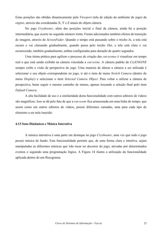 Curso de Sistemas de Informação - Faccat 23
Estas posições são obtidas dinamicamente pela Viewport (tela de edição do ambiente do jogo) da
engine, através das coordenadas X, Y e Z atuais do objeto câmera.
No jogo Cryshooter, além das posições inicial e final da câmera, ainda há a posição
intermediária, que ocorre no segundo número trinta. Foram adicionados também efeitos de transição
de imagem, através do ScreenFader. Quando o tempo está passando sobre o trecho In, a tela está
escura e vai clareando gradualmente, quando passa pelo trecho Out, a tela está clara e vai
escurecendo, também gradualmente, ambas configuradas para duração de quatro segundos.
Uma ótima prática para agilizar o processo de criação das cut-scenes é visualizar em tempo
real o que está sendo exibido na câmera vinculada a cut-scene. A câmera padrão da CryENGINE
sempre exibe a visão de perspectiva do jogo. Uma maneira de alterar a câmera a ser utilizada é
selecionar o seu objeto correspondente no jogo, ir até o item de menu Switch Camera (dentro do
menu Display) e selecionar o item Selected Camera Object. Para voltar a utilizar a câmera de
perspectiva, basta seguir o mesmo caminho de menus, apenas trocando a seleção final pelo item
Default Camera.
A alta facilidade de uso e a similaridade desta funcionalidade com outros editores de vídeos
são magníficas. Isso se dá pelo fato de que a cut-scene fica armazenada em uma linha do tempo, que
assim como em outros editores de vídeos, possui diferentes camadas, uma para cada tipo de
elemento a ser nela inserido.
4.13 Sons Dinâmicos e Música Interativa
A música interativa é uma parte em destaque no jogo Cryshooter, uma vez que todo o jogo
possui música de fundo. Esta funcionalidade permite que, de uma forma clara e intuitiva, sejam
manipuladas as diferentes músicas que irão tocar no decorrer do jogo, ativadas por determinados
eventos e seguindo uma programação lógica. A Figura 14 ilustra a utilização da funcionalidade
aplicada dentro de um fluxograma.
 