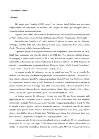 Curso de Sistemas de Informação - Faccat 3
2. Referencial teórico
2.1 Game
De acordo com Crawford (1982), game é um sistema formal fechado que representa
subjetivamente um subconjunto da realidade, uma coleção de partes que interagem entre si,
frequentemente de maneiras complexas.
Segundo Curti (2006), uma equipe de desenvolvimento multidisciplinar contempla as áreas
de Artes Gráficas, Game Design, Gerência de Projeto, Level Design, Programação e Sonorização.
De acordo com Azevedo et al. (2005), existem 12 gêneros de games, que são: Aventura,
Estratégia, Esportes, Luta, RPG (Role Playing Game), Ação, Simuladores, God Game, Casual,
Puzzle, Educacional e Online/Massive Multiplayer.
A primeira geração de videogames se iniciou com o engenheiro alemão radicado nos EUA,
Ralph Baer, imaginando uma televisão interativa em 1951. Em 1966, criou um protótipo de game
de ping-pong e tentou vender a canais de TV a cabo. Sem sucesso, negociou com a Magnavox,
culminando no lançamento do primeiro videogame da história: o Odyssey, em 1972. Exemplos de
consoles (e games) lançados nesta geração foram: Magnavox Odyssey (Table Tennis), Pong (Pong),
Coleco Telstar (Tennis) e APF TV Fun (Hockey) (ABRIL, 2012).
A segunda geração de videogames ocorreu na metade dos anos 70, com a explosão dos
consoles com cartuchos, que permitiam jogar vários títulos no mesmo aparelho. O Fairchild VES
foi o primeiro videogame com CPU própria, mas coube ao Atari 2600 e ao rival Intellivision o título
de consoles mais populares desta geração. Exemplos de consoles (e games) lançados nesta geração
foram: Fairchild Channel F (Pong), Atari 2600 (Pac-man), Bally Astrocade (Wizard of Wor),
Magnavox Odyssey² (Demon Attack), Mattel Intellivision (Donkey Kong), Bradley Vectrex (Space
Wars), Arcadia 2001 (Space Raiders) e Sega SG-1000 (Zaxxon) (ABRIL, 2012).
A terceira geração de videogames ocorreu nos anos 80, que foram marcados pela
popularização dos videogames com os consoles de 8 bits. Assim como hoje, três empresas
dominavam o mercado: Nintendo, Sega e Atari (que não conseguia acompanhar as rivais). No final
da década, a guerra ganhou também o campo dos portáteis. Exemplos de consoles (e games)
lançados nesta geração foram: Nintendo Entertainment System (Super Mario Bros.), Sega Master
System (Alex Kidd in Miracle World), Atari 7800 (Pac-man), Game Boy (Pokémon), Atari Lynx
(Road Blasters) e Sega Game Gear (Sonic the Hedgehog) (ABRIL, 2012).
A quarta geração de videogames foi conhecida como a geração dos 16 bits, tomando conta
do mercado de 1987 até 1996. Super NES e Mega Drive reinavam no império dos consoles e o
mundo viu surgir uma enxurrada de franquias de sucesso: Zelda, Metroid, Sonic, Dragon Quest,
 