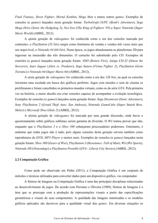 Curso de Sistemas de Informação - Faccat 4
Final Fantasy, Street Fighter, Mortal Kombat, Mega Man e tantos outros games. Exemplos de
consoles (e games) lançados nesta geração foram: TurboGrafx-16/PC (Bonk's Adventure), Sega
Mega Drive (Sonic the Hedgehog 2), Neo Geo (The King of Fighters '95) e Super Nintendo (Super
Mario World) (ABRIL, 2012).
A quinta geração de videogames foi conhecida como a era dos consoles marcada por
contrastes: o PlayStation (32 bits) surgiu como fenômeno de vendas e vendeu três vezes mais que
seu arqui-rival, o Nintendo 64 (64 bits). Nesta época, os jogos abandonaram as plataformas 2D para
ingressar na imensidão das três dimensões. O cartucho foi substituído pelo CD. Exemplos de
consoles (e games) lançados nesta geração foram: 3DO (Return Fire), Amiga CD-32 (Simon the
Sorcerer), Atari Jaguar (Alien vs. Predator), Sega Saturn (Virtua Fighter 2), PlayStation (Gran
Turismo) e Nintendo 64 (Super Mario 64) (ABRIL, 2012).
A sexta geração de videogames foi conhecida como a era dos 128 bits, na qual os consoles
iniciaram uma escalada em busca dos gráficos perfeitos. Jogos com enredos e som de cinema se
proliferaram e foram concebidos os primeiros mundos virtuais, como os da série GTA. Pela primeira
vez na história, o maior desafio era criar consoles capazes de acompanhar a evolução tecnológica.
Exemplos de consoles (e games) lançados nesta geração foram: Sega Dreamcast (Sonic Adventure),
Sony PlayStation 2 (Grand Theft Auto: San Andreas), Nintendo GameCube (Super Smash Bros.
Melee) e Microsoft Xbox (Halo 2) (ABRIL, 2012).
A sétima geração de videogames foi marcada por uma grande discussão, onde havia o
questionamento sobre gráficos sublimes serem garantia de diversão. O Wii tentou provar que não,
enquanto que o PlayStation 3 e o Xbox 360 esbanjaram processadores poderosos. Entretanto, é
unânime que rodar jogos não é tudo, pois alguns consoles desta geração servem também como
reprodutores de DVD, MP3 Player e muitos mais. Exemplos de consoles (e games) lançados nesta
geração foram: Xbox 360 (Gears of War), PlayStation 3 (Resistance: Fall of Man), Wii (Wii Sports),
Nintendo DS (Nintendogs) e PlayStation Portable (GTA - Liberty City Stories) (ABRIL, 2012).
2.2 Computação Gráfica
Como pode ser observado em Pinho (2011), a Computação Gráfica é um conjunto de
métodos e técnicas utilizados para converter dados para um dispositivo gráfico, via computador.
A Síntese de Imagens ou Computação Gráfica é uma das principais disciplinas relacionadas
ao desenvolvimento de jogos. De acordo com Persiano e Oliveira (1989), Síntese de Imagens é a
área que se preocupa com a produção de representações visuais a partir das especificações
geométricas e visuais de seus componentes. A qualidade das imagens sintetizadas e os modelos
gráficos aplicados são decisivos para a qualidade visual dos games. Em diversas situações os
 