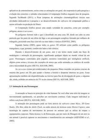 Curso de Sistemas de Informação - Faccat 5
aplicativos de entretenimento, assim como as animações em geral, são responsáveis pela pesquisa e
evolução dos conceitos e métodos relacionados à Computação Gráfica enquanto área de pesquisa.
Segundo TecMundo (2011), a Pixar (empresa de animações cinematográficas) iniciou suas
atividades dedicando-se à pesquisa e ao desenvolvimento de softwares de computação gráfica a
serem utilizados na produção de filmes.
A Computação Gráfica possui uma ampla variedade de conceitos, como por exemplo:
polígono, atores e cut-scenes.
Os polígonos formam tudo o que é desenhado em uma cena 3D, desde um cubo ou uma
partícula que faz parte de um efeito de fogo a um personagem complexo formado por milhares de
triângulos, possuindo uma face com três ou mais lados e vértices (SANTEE, 2005).
Segundo Santee (2005), quase todos os games 3D utilizam como padrão os polígonos
triangulares, e que, portanto, contêm três lados e três vértices.
Durante o desenvolvimento de um game, ator é um termo muito usado nas fases de
modelagem e animação de personagens, significando qualquer objeto no mundo virtual de um
game. Personagens controlados pelo jogador, monstros controlados por inteligência artificial,
objetos como armas e árvores são exemplos de atores que serão animados ou estáticos de acordo
com a necessidade do game (SILVA; AGUIAR, 2005).
As cut-scenes (cenas pré-renderizadas) são pequenos filmes inseridos em pontos cruciais da
maioria dos games em 3D, para ajudar a ilustrar a história e despertar interesse no game. Essas
apresentações também são disponibilizadas na Internet para fins de divulgação do game, e algumas
são, ainda, exibidas em anúncios de TV ou do cinema (SILVA; AGUIAR, 2005).
2.3 Animação de um Personagem
A animação se baseia no princípio da visão humana. Se você olhar uma série de imagens se
movimentando rapidamente, vai perceber um movimento contínuo. Cada imagem individual se
refere a um frame (SILVA; AGUIAR, 2005).
A animação dos personagens pode ser feita através de softwares como Maya, 3D Game
Studio, 3Ds Max, além do Adobe Flash, ou então através de técnicas como Motion Capture, uma
tecnologia de captura de movimentos de pessoas ou animais que se utiliza de roupas e
equipamentos especiais. Outra técnica é a de Rotoscopia, que por meio da filmagem de um ator ou
um animal é possível capturar os movimentos e transformá-los em animação (AZEVEDO et al.,
2005).
 
