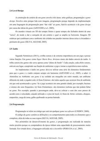 Curso de Sistemas de Informação - Faccat 6
2.4 Level Design
A construção do cenário de um game envolve três áreas: artes gráficas, programação e game
design. Envolve artes porque lida com imagens, programação porque depende da implementação
em uma linguagem de programação para “dar vida” ao game, fazê-lo acontecer e do game design
por causa das ideias do game (AZEVEDO et al., 2005).
Os mundos virtuais em 3D são sempre finitos e quase sempre são fechados dentro de uma
“caixa”, de modo a dar a sensação de um cenário o qual se amplia no horizonte. Imagens 3D
estáticas que combinam com o ambiente são coladas nas paredes internas dessa caixa e circundam o
perímetro do game (SILVA; AGUIAR, 2005).
2.5 Áudio
Segundo Netmúsicos (2011), a trilha sonora é de extrema importância em um jogo e possui
várias funções. Em games como Super Mario Bros. diversos sinais são dados através do áudio. A
trilha sonora dos games não serve apenas como “plano de fundo”. Cada canção, cada efeito sonoro,
está em seu lugar, cumprindo sua função de ambientar o jogo e tornar a experiência mais realista.
Ao implementar o áudio em games deve-se utilizar uma série de elementos fundamentais
para que o game e o áudio estejam sempre em harmonia (AZEVEDO et al., 2005), a saber: i)
Atmosfera ou Ambiente: um game é na verdade um mergulho em outro mundo, um ambiente
diferente de onde o jogador está; ii) Sons Externos: são todos aqueles que ocorrem fora do ambiente
em que está acontecendo o game. Se o jogo acontece em uma grande cidade, por exemplo, buzinas
e sirenes são sons frequentes; iii) Sons Elementares: são elementos realistas que não podem faltar
ao game. Por exemplo, quando o personagem anda, deve-se colocar o som dos seus passos de
acordo com a velocidade, calçado utilizado e o piso do local; iv) Sons de Atrito: colisões, choques,
empurrões, carga de arma, galho quebrando ou portas batendo.
2.6 Programação
Programação se refere ao código que está em qualquer game ou software (UNIDEV, 2009).
O código do game contém as definições e os comportamentos para todos os elementos que o
compõem, além de todas as suas regras (SILVA; AGUIAR, 2005).
Nos primórdios do desenvolvimento de games, a programação era realizada de maneira
muito precária porque os computadores da época tinham uma capacidade de processamento muito
limitada. Em virtude disso, a linguagem utilizada era o Assembler (PERUCIA et al., 2005).
 
