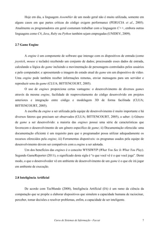 Curso de Sistemas de Informação - Faccat 7
Hoje em dia, a linguagem Assembler de um modo geral não é muito utilizada, somente em
alguns casos em que partes críticas do código exigem performance (PERUCIA et al., 2005).
Atualmente os programadores em geral costumam trabalhar com a linguagem C++, embora outras
linguagens como C#, Java, Ruby ou Python também sejam empregadas (UNIDEV, 2009).
2.7 Game Engine
A engine é um componente de software que interage com os dispositivos de entrada (como
joystick, mouse e teclado) recebendo um conjunto de dados; processando esses dados de entrada,
calculando a lógica do game incluindo a movimentação de personagens controlados pelos usuários
e pelo computador; e apresentando a imagem do estado atual do game em um dispositivo de vídeo.
Uma engine pode também receber informações remotas, enviar mensagens para um servidor e
reproduzir sons do game (CLUA; BITTENCOURT, 2005).
O uso de engines proporciona certas vantagens: o desenvolvimento de diversos games
através da mesma engine, facilidade de reaproveitamento do código desenvolvido em projetos
anteriores e integração entre código e modelagem 3D de forma facilitada (CLUA;
BITTENCOURT, 2005).
A escolha da engine a ser utilizada pela equipe de desenvolvimento é muito importante e há
diversos fatores que precisam ser observados (CLUA; BITTENCOURT, 2005), a saber: i) Gênero
de game a ser desenvolvido: a maioria das engines possui uma série de características que
favorecem o desenvolvimento de um gênero específico de game; ii) Documentação oferecida: uma
documentação eficiente é um requisito para que o programador possa utilizar adequadamente os
recursos oferecidos pela engine; iii) Ferramentas disponíveis: os programas usados pela equipe de
desenvolvimento devem ser compatíveis com a engine a ser adotada.
Um dos benefícios das engines é o conceito WYSIWYP (What You See Is What You Play).
Segundo GameReporter (2011), o significado desta sigla é “o que você vê é o que você joga”. Deste
modo, o que o desenvolvedor vê em ambiente de desenvolvimento de um game é o que ele irá jogar
em ambiente de execução.
2.8 Inteligência Artificial
De acordo com TecMundo (2008), Inteligência Artificial (IA) é um ramo da ciência da
computação que se propõe a elaborar dispositivos que simulem a capacidade humana de raciocinar,
perceber, tomar decisões e resolver problemas, enfim, a capacidade de ser inteligente.
 