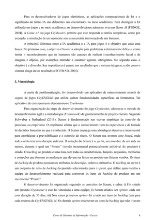Curso de Sistemas de Informação - Faccat 8
Para os desenvolvedores de jogos eletrônicos, as aplicações computacionais de IA e o
significado do termo IA são diferentes dos encontrados no meio acadêmico. Para distinguir a IA
utilizada em jogos e no meio acadêmico, os desenvolvedores adotaram o termo Game AI (FUNGE,
2004). A Game AI, no jogo Cryshooter, permite que este responda a tarefas complexas, como por
exemplo, a simulação de um oponente sem a necessária intervenção de um humano.
A principal diferença entre a IA acadêmica e a IA para jogos é o objetivo que cada uma
busca. No primeiro caso, o objetivo é buscar a solução para problemas extremamente difíceis, como
imitar o reconhecimento que os humanos são capazes de realizar (reconhecimento facial e de
imagens e objetos, por exemplo), entender e construir agentes inteligentes. No segundo caso, o
objetivo é a diversão. Sua importância é quanto aos resultados que o sistema irá gerar, e não como o
sistema chega até os resultados (SCHWAB, 2004).
3. Metodologia
A partir da problematização, foi desenvolvido um aplicativo de entretenimento através da
engine de jogos CryENGINE que utiliza quinze funcionalidades específicas da ferramenta. Tal
aplicativo de entretenimento denominou-se Cryshooter.
Para organização da etapa de desenvolvimento do jogo Cryshooter, adotou-se o método de
desenvolvimento ágil e a metodologia (Framework) de gerenciamento de projetos Scrum. Segundo
Schwaber e Sutherland (2011), Scrum é fundamentado nas teorias empíricas de controle de
processo, ou empirismo. O empirismo afirma que o conhecimento vem da experiência e de tomada
de decisões baseadas no que é conhecido. O Scrum emprega uma abordagem iterativa e incremental
para aperfeiçoar a previsibilidade e o controle de riscos. O Scrum usa eventos time-boxed, onde
todo evento tem uma duração máxima. O coração do Scrum é o sprint, um time-box de um mês ou
menos, durante o qual um “Pronto” (versão incremental potencialmente utilizável do produto) é
criado. O backlog do produto é uma lista com todas as características, funções, requisitos, melhorias
e correções que formam as mudanças que devem ser feitas no produto nas futuras versões. Os itens
de backlog do produto possuem os atributos de descrição, ordem e estimativa. O backlog do sprint é
um conjunto de itens de backlog do produto selecionados para o sprint, que define quais tarefas a
equipe de desenvolvimento realizará para converter os itens de backlog do produto em um
incremento “Pronto”.
O desenvolvimento foi organizado seguindo os conceitos do Scrum, a saber: i) Foi criado
um produto Cryshooter e este foi vinculado a uma equipe; ii) Foram criados dez sprints, cada um
com duração de 30 dias; iii) Nos cinco primeiros sprints foi criado um item de backlog (um para
cada recurso da CryENGINE); iv) Os demais sprints receberam os itens de backlog que não tiveram
 