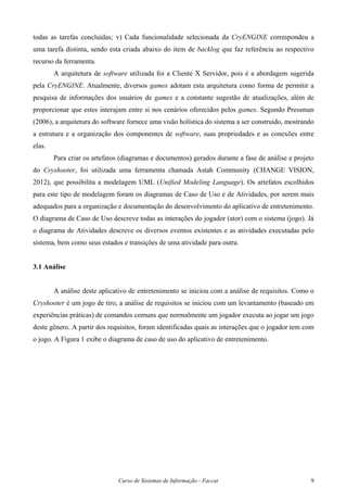 Curso de Sistemas de Informação - Faccat 9
todas as tarefas concluídas; v) Cada funcionalidade selecionada da CryENGINE correspondeu a
uma tarefa distinta, sendo esta criada abaixo do item de backlog que faz referência ao respectivo
recurso da ferramenta.
A arquitetura de software utilizada foi a Cliente X Servidor, pois é a abordagem sugerida
pela CryENGINE. Atualmente, diversos games adotam esta arquitetura como forma de permitir a
pesquisa de informações dos usuários de games e a constante sugestão de atualizações, além de
proporcionar que estes interajam entre si nos cenários oferecidos pelos games. Segundo Pressman
(2006), a arquitetura do software fornece uma visão holística do sistema a ser construído, mostrando
a estrutura e a organização dos componentes de software, suas propriedades e as conexões entre
elas.
Para criar os artefatos (diagramas e documentos) gerados durante a fase de análise e projeto
do Cryshooter, foi utilizada uma ferramenta chamada Astah Community (CHANGE VISION,
2012), que possibilita a modelagem UML (Unified Modeling Language). Os artefatos escolhidos
para este tipo de modelagem foram os diagramas de Caso de Uso e de Atividades, por serem mais
adequados para a organização e documentação do desenvolvimento do aplicativo de entretenimento.
O diagrama de Caso de Uso descreve todas as interações do jogador (ator) com o sistema (jogo). Já
o diagrama de Atividades descreve os diversos eventos existentes e as atividades executadas pelo
sistema, bem como seus estados e transições de uma atividade para outra.
3.1 Análise
A análise deste aplicativo de entretenimento se iniciou com a análise de requisitos. Como o
Cryshooter é um jogo de tiro, a análise de requisitos se iniciou com um levantamento (baseado em
experiências práticas) de comandos comuns que normalmente um jogador executa ao jogar um jogo
deste gênero. A partir dos requisitos, foram identificadas quais as interações que o jogador tem com
o jogo. A Figura 1 exibe o diagrama de caso de uso do aplicativo de entretenimento.
 