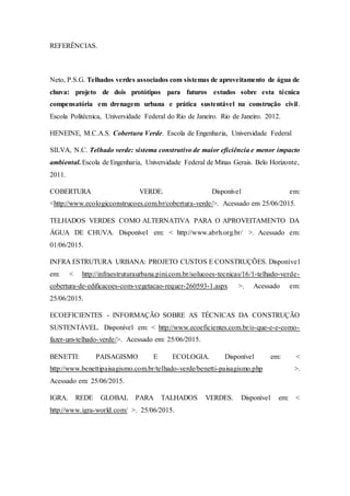 REFERÊNCIAS.
Neto, P.S.G. Telhados verdes associados com sistemas de aproveitamento de água de
chuva: projeto de dois protótipos para futuros estudos sobre esta técnica
compensatória em drenagem urbana e prática sustentável na construção civil.
Escola Politécnica, Universidade Federal do Rio de Janeiro. Rio de Janeiro. 2012.
HENEINE, M.C.A.S. Cobertura Verde. Escola de Engenharia, Universidade Federal
SILVA, N.C. Telhado verde: sistema construtivo de maior eficiência e menor impacto
ambiental.Escola de Engenharia, Universidade Federal de Minas Gerais. Belo Horizonte,
2011.
COBERTURA VERDE. Disponível em:
<http://www.ecologicconstrucoes.com.br/cobertura-verde/>. Acessado em 25/06/2015.
TELHADOS VERDES COMO ALTERNATIVA PARA O APROVEITAMENTO DA
ÁGUA DE CHUVA. Disponível em: < http://www.abrh.org.br/ >. Acessado em:
01/06/2015.
INFRA ESTRUTURA URBANA: PROJETO CUSTOS E CONSTRUÇÕES. Disponível
em: < http://infraestruturaurbana.pini.com.br/solucoes-tecnicas/16/1-telhado-verde-
cobertura-de-edificacoes-com-vegetacao-requer-260593-1.aspx >. Acessado em:
25/06/2015.
ECOEFICIENTES - INFORMAÇÃO SOBRE AS TÉCNICAS DA CONSTRUÇÃO
SUSTENTÁVEL. Disponível em: < http://www.ecoeficientes.com.br/o-que-e-e-como-
fazer-um-telhado-verde/>. Acessado em: 25/06/2015.
BENETTI: PAISAGISMO E ECOLOGIA. Disponível em: <
http://www.benettipaisagismo.com.br/telhado-verde/benetti-paisagismo.php >.
Acessado em: 25/06/2015.
IGRA. REDE GLOBAL PARA TALHADOS VERDES. Disponível em: <
http://www.igra-world.com/ >. 25/06/2015.
 