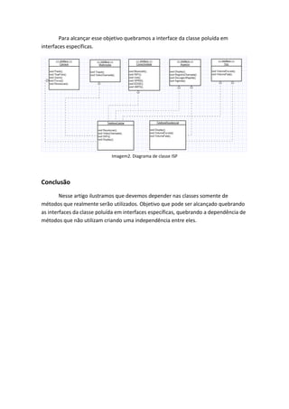 Para alcançar esse objetivo quebramos a interface da classe poluída em
interfaces específicas.




                             Imagem2. Diagrama de classe ISP




Conclusão
        Nesse artigo ilustramos que devemos depender nas classes somente de
métodos que realmente serão utilizados. Objetivo que pode ser alcançado quebrando
as interfaces da classe poluída em interfaces específicas, quebrando a dependência de
métodos que não utilizam criando uma independência entre eles.
 