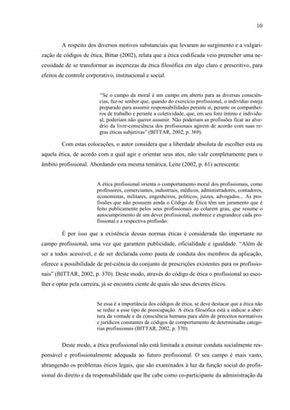 10
A respeito dos diversos motivos substanciais que levaram ao surgimento e a vulgari-
zação de códigos de ética, Bittar (2002), relata que a ética codificada veio preencher uma ne-
cessidade de se transformar as incertezas da ética filosófica em algo claro e prescritivo, para
efeitos de controle corporativo, institucional e social.
“Se o campo da moral é um campo em aberto para as diversas consciên-
cias, faz-se senhor que, quando do exercício profissional, o indivíduo esteja
preparado para assumir responsabilidades perante si, perante os companhei-
ros de trabalho e perante a coletividade, que, em seu foro íntimo e individu-
al, poderiam não querer assumir. Não poderiam as profissões ficar ao alve-
drio da livre-consciência dos profissionais agirem de acordo com suas re-
gras éticas subjetivas” (BITTAR, 2002, p. 369).
Com estas colocações, o autor considera que a liberdade absoluta de escolher esta ou
aquela ética, de acordo com a qual agir e orientar seus atos, não vale completamente para o
âmbito profissional. Abordando esta mesma temática, Leite (2002, p. 61) acrescenta:
A ética profissional orienta o comportamento moral dos profissionais, como
professores, comerciantes, industriais, médicos, administradores, contadores,
economistas, militares, engenheiros, políticos, juízes, advogados... As pro-
fissões que não possuem ainda o Código de Ética têm um juramento que é
feito publicamente pelos seus profissionais ao colarem grau, que resume o
autocumprimento de um dever profissional, enobrece e engrandece cada pro-
fissional e a respectiva profissão.
É por isso que a existência dessas normas éticas é considerada tão importante no
campo profissional, uma vez que garantem publicidade, oficialidade e igualdade. “Além de
ser a todos acessível, e de ser declarada como pauta de conduta dos membros da aplicação,
oferece a possibilidade de pré-ciência do conjunto de prescrições existentes para os profissio-
nais” (BITTAR, 2002, p. 370). Deste modo, através do código de ética o profissional ao esco-
lher e optar pela carreira, já se encontra ciente de quais são seus deveres éticos.
Se essa é a importância dos códigos de ética, se deve destacar que a ética não
se reduz a esse tipo de preocupação. A ética filosófica está a indicar a aber-
tura da vontade e da consciência humana para além de preceitos normativos
e jurídicos constantes de códigos de comportamento de determinadas catego-
rias profissionais (BITTAR, 2002, p. 370).
Deste modo, a ética profissional não está limitada a ensinar conduta socialmente res-
ponsável e profissionalmente adequada ao futuro profissional. O seu campo é mais vasto,
abrangendo os problemas éticos legais, que são examinados à luz da função social do profis-
sional do direito e da responsabilidade que lhe cabe como co-participante da administração da
 