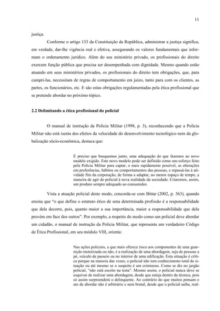 11
justiça.
Conforme o artigo 133 da Constituição da República, administrar a justiça significa,
em verdade, dar-lhe vigência real e efetiva, assegurando os valores fundamentais que infor-
mam o ordenamento jurídico. Além do seu ministério privado, os profissionais do direito
exercem função pública que precisa ser desempenhada com dignidade. Mesmo quando estão
atuando em seus ministérios privados, os profissionais do direito tem obrigações, que, para
cumpri-las, necessitam de regras de comportamento em juízo, tanto para com os clientes, as
partes, os funcionários, etc. E são estas obrigações regulamentadas pela ética profissional que
se pretende abordar no próximo tópico.
2.2 Delimitando a ética profissional do policial
O manual de instrução da Polícia Militar (1998, p. 3), reconhecendo que a Polícia
Militar não está isenta dos efeitos da velocidade do desenvolvimento tecnológico nem da glo-
balização sócio-econômica, destaca que:
É preciso que busquemos junto, uma adequação do que fazemos ao novo
modelo exigido. Este novo modelo pode ser definido como um esforço feito
pela Polícia Militar para captar, o mais rapidamente possível, as alterações
em preferências, hábitos ou comportamentos das pessoas, e repassá-las à ati-
vidade fim da corporação, de forma a adaptar, no menor espaço de tempo, a
maneira de agir do policial à nova realidade da sociedade. Criaremos, assim,
um produto sempre adequado ao consumidor.
Vista a atuação policial deste modo, concorda-se com Bittar (2002, p. 363), quando
ensina que “o que define o estatuto ético de uma determinada profissão é a responsabilidade
que dela decorre, pois, quanto maior a sua importância, maior a responsabilidade que dela
provém em face dos outros”. Por exemplo, a respeito do modo como um policial deve abordar
um cidadão, o manual de instrução da Polícia Militar, que representa um verdadeiro Código
de Ética Profissional, em seu módulo VIII, orienta:
Nas ações policiais, a que mais oferece risco aos componentes de uma guar-
nição motorizada ou não, é a realização de uma abordagem, seja de pessoas a
pé, veículo de passeio ou no interior de uma edificação. Esta situação é críti-
ca porque na maioria das vezes, o policial não tem conhecimento total da si-
tuação ou até mesmo se o suspeito é um criminoso. Como se diz no jargão
policial, “não está escrito na testa”. Mesmo assim, o policial nunca deve se
esquivar de realizar uma abordagem, desde que esteja dentro da técnica, pois
só assim surpreenderá o delinquente. Ao contrário do que muitos pensam o
ato de abordar não é arbitrário e nem brutal, desde que o policial saiba, real-
 