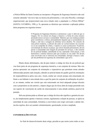 13
a Polícia Militar de Santa Catarina ao incorporar o Programa de Segurança Interativa não está
somente adotando “um novo tipo ou técnica de policiamento, e sim uma filosofia e estratégia
organizacional, que proporcionará uma nova relação entre a população e a Polícia Militar”
(SANTA CATARINA, 1998, p. 9), apresenta as diretrizes que norteiam a aplicação prática
deste programa nos seguintes termos:
O Programa de Segurança Interativa é pretensioso e quer ir além do que se
imagina. Ele vai colocar em cheque a maneira e a forma de como estamos
prestando nossos serviços à comunidade. Sabemos que essa mudança poderá
gerar resistências e críticas, principalmente daqueles que se acomodaram no
tempo, e não tem a coragem de enfrentar novos desafios. No conceito de
uma polícia moderna, o policial não pode ser exclusivamente um executor
ou só um cumpridor de ordens, e esperar as coisas acontecerem. O policial,
sem distinção de oficiais ou praças. que estiver fazendo policiamento, deverá
passar à comunidade uma imagem de prestador de serviços, e não somente
de um policial fardado, caminhando na rua, esperando a hora passar, e sem
demonstrar o mínimo interesse pelo que acontece ao seu redor. Ele deverá
estar envolvido com os interesses da comunidade, interagir e buscar a solu-
ção dos problemas de segurança da comunidade a que serve.
Diante destas delimitações, não dá para reduzir o código de ética de um policial que
visa fazer parte de um programa de segurança interativa, a um conjunto de normas. Mas sim
precisa apresentar um conjunto de orientações e expectativas que permitam tomar atitudes
diferenciadas perante cada situação, cabendo ao policial diante do quadro geral de orientações
de responsabilizar-se pelos seus atos. Assim, multar um veículo porque está estacionado em
frente a um hidrante é uma atitude ética a qual faz parte do conjunto de atribuições do polici-
al, no entanto, multar um veículo que está estacionado em local adequado porque discutiu
com o proprietário no dia anterior, e depois alegar que ele ficou além do tempo permitido sem
um registro do vencimento do cartão de estacionamento é uma atitude antiética, passível de
punição.
Sob esse prisma pode-se afirmar que o código de ética não significa a garantia de acer-
to, ele simplesmente aponta o interesse comum, regulamenta a relação de pessoas, se apóia na
autoridade de uma comunidade, formaliza a convivência sem exigir convicção e adesão ínti-
ma dos sujeitos, deve ser acatado voluntariamente, questionado, revisto e ampliado.
CONSIDERAÇÕES FINAIS
Ao final do desenvolvimento deste artigo, percebe-se que assim como todos os nos-
 