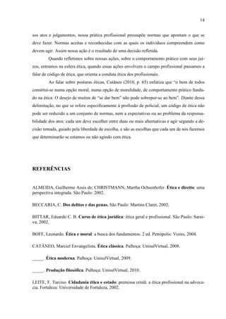 14
sos atos e julgamentos, nossa prática profissional pressupõe normas que apontam o que se
deve fazer. Normas aceitas e reconhecidas com as quais os indivíduos compreendem como
devem agir. Assim nossa ação é o resultado de uma decisão refletida.
Quando refletimos sobre nossas ações, sobre o comportamento prático com seus juí-
zos, entramos na esfera ética, quando essas ações envolvem o campo profissional passamos a
falar de código de ética, que orienta a conduta ética dos profissionais.
Ao falar sobre posturas éticas, Cutâneo (2010, p. 65) enfatiza que “o bem de todos
constitui-se numa opção moral, numa opção de moralidade, de comportamento prático funda-
do na ética. O desejo de muitos de “se dar bem” não pode sobrepor-se ao bem”. Diante dessa
delimitação, no que se refere especificamente à profissão de policial, um código de ética não
pode ser reduzido a um conjunto de normas, nem a expectativas ou ao problema da responsa-
bilidade dos atos: cada um deve escolher entre duas ou mais alternativas e agir segundo a de-
cisão tomada, guiado pela liberdade de escolha, e são as escolhas que cada um de nós fazemos
que determinarão se estamos ou não agindo com ética.
REFERÊNCIAS
ALMEIDA, Guilherme Assis de; CHRISTMANN, Martha Ochsenhofer. Ética e direito: uma
perspectiva integrada. São Paulo: 2002.
BECCARIA, C. Dos delitos e das penas. São Paulo: Martins Claret, 2002.
BITTAR, Eduardo C. B. Curso de ética jurídica: ética geral e profissional. São Paulo: Sarai-
va, 2002.
BOFF, Leonardo. Ética e moral: a busca dos fundamentos. 2 ed. Petrópolis: Vozes, 2004.
CATÂNEO, Marciel Envangelista. Ética clássica. Palhoça: UnisulVirtual, 2008.
_____. Ética moderna. Palhoça: UnisulVirtual, 2009.
_____. Produção filosófica. Palhoça: UnisulVirtual, 2010.
LEITE, F. Tarciso. Cidadania ética e estado: premissa cristã: a ética profissional na advoca-
cia. Fortaleza: Universidade de Fortaleza, 2002.
 