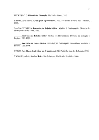 15
LUCKESI, C. C. Filosofia da Educação. São Paulo: Cortez, 1992.
NALINI, José Renato. Ética geral e profissional. 3 ed. São Paulo: Revista dos Tribunais,
2001.
SANTA CATARINA. Instrução da Polícia Militar. Módulo I. Florianópolis: Diretoria de
Instrução e Ensino – DIE, 1998.
_______. Instrução da Polícia Militar. Módulo IV. Florianópolis: Diretoria de Instrução e
Ensino – DIE, 1998.
_______. Instrução da Polícia Militar. Módulo VIII. Florianópolis: Diretoria de Instrução e
Ensino – DIE, 1998.
STOCO, Rui. Abuso do direito e má-fé processual. São Paulo: Revista dos Tribunais, 2002.
VASQUES, Adolfo Sanches. Ética. Rio de Janeiro: Civilização Brasileira, 2000.
 