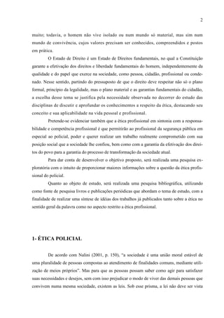 2
muito; todavia, o homem não vive isolado ou num mundo só material, mas sim num
mundo de convivência, cujos valores precisam ser conhecidos, compreendidos e postos
em prática.
O Estado de Direito é um Estado de Direitos fundamentais, no qual a Constituição
garante a efetivação dos direitos e liberdade fundamentais do homem, independentemente da
qualidade e do papel que exerce na sociedade, como pessoa, cidadão, profissional ou conde-
nado. Nesse sentido, partindo do pressuposto de que o direito deve respeitar não só o plano
formal, princípio da legalidade, mas o plano material e as garantias fundamentais do cidadão,
a escolha desse tema se justifica pela necessidade observada no decorrer do estudo das
disciplinas de discutir e aprofundar os conhecimentos a respeito da ética, destacando seu
conceito e sua aplicabilidade na vida pessoal e profissional.
Pretende-se evidenciar também que a ética profissional em sintonia com a responsa-
bilidade e competência profissional é que permitirão ao profissional da segurança pública em
especial ao policial, poder e querer realizar um trabalho realmente comprometido com sua
posição social que a sociedade lhe confiou, bem como com a garantia da efetivação dos direi-
tos do povo para a garantia do processo de transformação da sociedade atual.
Para dar conta de desenvolver o objetivo proposto, será realizada uma pesquisa ex-
ploratória com o intuito de proporcionar maiores informações sobre a questão da ética profis-
sional do policial.
Quanto ao objeto de estudo, será realizada uma pesquisa bibliográfica, utilizando
como fonte de pesquisa livros e publicações periódicas que abordam o tema de estudo, com a
finalidade de realizar uma síntese de idéias dos trabalhos já publicados tanto sobre a ética no
sentido geral da palavra como no aspecto restrito a ética profissional.
1- ÉTICA POLICIAL
De acordo com Nalini (2001, p. 150), “a sociedade é uma união moral estável de
uma pluralidade de pessoas compostas ao atendimento de finalidades comuns, mediante utili-
zação de meios próprios”. Mas para que as pessoas possam saber como agir para satisfazer
suas necessidades e desejos, sem com isso prejudicar o modo de viver das demais pessoas que
convivem numa mesma sociedade, existem as leis. Sob esse prisma, a lei não deve ser vista
 