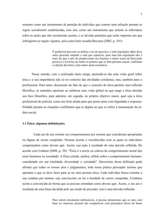 3
somente como um instrumento de punição do indivíduo que comete uma infração perante as
regras socialmente estabelecidas, mas sim, como um instrumento que oriente os indivíduos
sobre as ações que são socialmente aceitas, e as devidas punições que serão impostas aos que
infringirem as regras vigentes, pois como bem ressalta Beccaria (2002, p. 101):
É preferível prevenir os delitos a ter de puni-los; e todo legislador sábio deve
antes procurar impedir o mal que repará-lo, pois uma boa legislação não é
mais do que a arte de proporcionar aos homens a maior soma de bem-estar
possível e livrá-los de todos os pesares que se lhes possam causar, conforme
o cálculo dos bens e dos males desta existência.
Nesse sentido, com a realização deste artigo, pretende-se dar uma visão geral sobre
ética e a sua importância não só no contexto das atividades cotidianas, mas, também para o
profissional. Para tanto, decorrente do fato de que o conceito de ética permite uma reflexão
filosófica, se entendeu oportuno ao enfatizar uma visão global no que tange a ética abordar
seu foco filosófico, para adentrar, em seguida, no próprio objetivo maior, qual seja a ética
profissional do policial, como um forte aliado para que possa atuar com dignidade e responsa-
bilidade perante as situações conflitantes que se depara no que se refere à manutenção da or-
dem social.
1.1 Ética: algumas delimitações
Cada um de nós orienta seu comportamento por normas que consideram apropriadas
ou dignas de serem cumpridas. Normas aceitas e reconhecidas com as quais os indivíduos
compreendem como devem agir. Assim, sua ação é resultado de uma decisão refletida. De
acordo com Catâneo (2008, p. 20): “Ética é a teoria ou ciência do comportamento moral dos
seres humanos na sociedade. A Ética estuda, analisa, reflete sobre o comportamento humano,
considerado em sua totalidade, diversidade e variedade”. Decorrente dessa definição pode
afirmar que todos os nossos atos e julgamentos, toda nossa prática pressupõe normas que
apontam o que se deve fazer para se ter uma postura ética. Cada indivíduo busca orientar a
sua conduta por normas seja convincente ou ter a bondade de serem cumpridas. Condutas
aceita e convencida de forma que as pessoas entendam como devem agir. Assim, o seu ato é
resultado de uma força decidida pelo seu modo de proceder, isso é uma decisão refletida.
Para serem eticamente defensáveis, é preciso demonstrar que os atos com
base no interesse pessoal são compatíveis com princípios éticos de bases
 
