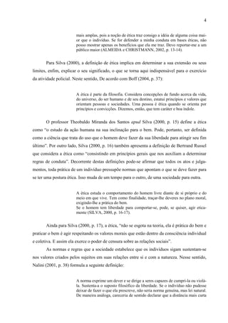 4
mais amplas, pois a noção de ética traz consigo a idéia de alguma coisa mai-
or que o indivíduo. Se for defender a minha conduta em bases éticas, não
posso mostrar apenas os benefícios que ela me traz. Devo reportar-me a um
público maior (ALMEIDA e CHRISTMANN, 2002, p. 13-14).
Para Silva (2000), a definição de ética implica em determinar a sua extensão ou seus
limites, enfim, explicar o seu significado, o que se torna aqui indispensável para o exercício
da atividade policial. Neste sentido, De acordo com Boff (2004, p. 37):
A ética é parte da filosofia. Considera concepções de fundo acerca da vida,
do universo, do ser humano e de seu destino, estatui princípios e valores que
orientam pessoas e sociedades. Uma pessoa é ética quando se orienta por
princípios e convicções. Dizemos, então, que tem caráter e boa índole.
O professor Theobaldo Miranda dos Santos apud Silva (2000, p. 15) define a ética
como “o estudo da ação humana na sua inclinação para o bem. Pode, portanto, ser definida
como a ciência que trata do uso que o homem deve fazer da sua liberdade para atingir seu fim
último”. Por outro lado, Silva (2000, p. 16) também apresenta a definição de Bertrand Russel
que considera a ética como “consistindo em princípios gerais que nos auxiliam a determinar
regras de conduta”. Decorrente destas definições pode-se afirmar que todos os atos e julga-
mentos, toda prática de um indivíduo pressupõe normas que apontam o que se deve fazer para
se ter uma postura ética. Isso muda de um tempo para o outro, de uma sociedade para outra.
A ética estuda o comportamento do homem livre diante de si próprio e do
meio em que vive. Tem como finalidade, traçar-lhe deveres no plano moral,
exigindo-lhe a prática do bem.
Se o homem tem liberdade para comportar-se, pode, se quiser, agir etica-
mente (SILVA, 2000, p. 16-17).
Ainda para Silva (2000, p. 17), a ética, “não se esgota na teoria, ela é prática do bem e
praticar o bem é agir respeitando os valores morais que estão dentro da consciência individual
e coletiva. E assim ela exerce o poder de censura sobre as relações sociais”.
As normas e regras que a sociedade estabelece que os indivíduos sigam sustentam-se
nos valores criados pelos sujeitos em suas relações entre si e com a natureza. Nesse sentido,
Nalini (2001, p. 38) formula a seguinte definição:
A norma exprime um dever e se dirige a seres capazes de cumpri-la ou violá-
la. Sustenta-a o suposto filosófico da liberdade. Se o indivíduo não pudesse
deixar de fazer o que ela prescreve, não seria norma genuína, mas lei natural.
De maneira análoga, careceria de sentido declarar que a distância mais curta
 