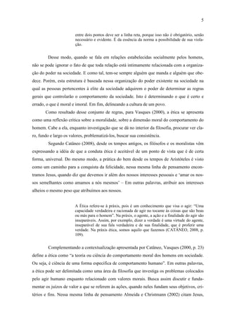 5
entre dois pontos deve ser a linha reta, porque isso não é obrigatório, senão
necessário e evidente. É da essência da norma a possibilidade de sua viola-
ção.
Desse modo, quando se fala em relações estabelecidas socialmente pelos homens,
não se pode ignorar o fato de que toda relação está intimamente relacionada com a organiza-
ção do poder na sociedade. E como tal, tem-se sempre alguém que manda e alguém que obe-
dece. Porém, esta estrutura é baseada nessa organização do poder existente na sociedade na
qual as pessoas pertencentes à elite da sociedade adquirem o poder de determinar as regras
gerais que controlarão o comportamento da sociedade. Isto é determinando o que é certo e
errado, o que é moral e imoral. Em fim, delineando a cultura de um povo.
Como resultado desse conjunto de regras, para Vasques (2000), a ética se apresenta
como uma reflexão crítica sobre a moralidade, sobre a dimensão moral do comportamento do
homem. Cabe a ela, enquanto investigação que se dá no interior da filosofia, procurar ver cla-
ro, fundo e largo os valores, problematizá-los, buscar sua consistência.
Segundo Catâneo (2008), desde os tempos antigos, os filósofos e os moralistas vêm
expressando a idéia de que a conduta ética é aceitável de um ponto de vista que é de certa
forma, universal. Do mesmo modo, a prática do bem desde os tempos de Aristóteles é visto
como um caminho para a conquista da felicidade, nessa mesma linha de pensamento encon-
tramos Jesus, quando diz que devemos ir além dos nossos interesses pessoais e ‘amar os nos-
sos semelhantes como amamos a nós mesmos’ – Em outras palavras, atribuir aos interesses
alheios o mesmo peso que atribuímos aos nossos.
A Ética refere-se à práxis, pois é um conhecimento que visa o agir: “Uma
capacidade verdadeira e racionada de agir no tocante às coisas que são boas
ou más para o homem”. Na práxis, o agente, a ação e a finalidade do agir são
inseparáveis. Assim, por exemplo, dizer a verdade é uma virtude do agente,
inseparável de sua fala verdadeira e de sua finalidade, que é proferir uma
verdade. Na práxis ética, somos aquilo que fazemos (CATÂNEO, 2008, p.
109).
Complementando a contextualização apresentada por Catâneo, Vasques (2000, p. 23)
define a ética como “a teoria ou ciência do comportamento moral dos homens em sociedade.
Ou seja, é ciência de uma forma especifica de comportamento humano”. Em outras palavras,
a ética pode ser delimitada como uma área da filosofia que investiga os problemas colocados
pelo agir humano enquanto relacionado com valores morais. Busca assim discutir e funda-
mentar os juízos de valor a que se referem às ações, quando neles fundam seus objetivos, cri-
térios e fins. Nessa mesma linha de pensamento Almeida e Christmann (2002) citam Jesus,
 