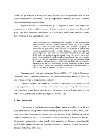 6
quando fala que devemos agir muito mais longe do que os interesses pessoais e ‘amar uns aos
outros como amamos a nós mesmos’ – Isso é, compartilhar os interesses dos outros do mesmo
modo que se agissem com os pessoais.
Segundo Almeida e Christmann (2002, p. 14), seguindo a mesma linha do preceito
cristão, também estão contidos no campo da ética o imperativo categórico de Emmanuel
Kant: “Age de tal modo que a máxima da tua vontade possa valer sempre ao mesmo tempo
como princípio de uma legislação universal”.
Tanto o preceito cristão como o imperativo categórico de Kant partem de um
ponto de partida coletivo, em outras palavras, de uma perspectiva do bem
comum. No ‘amai-vos uns aos outros como ama a ti mesmo’ fica patente a
necessidade da igualdade na forma de amar. Esse preceito é também um
convite ao autoconhecimento, pois antes de amar ao outro, você necessita
amar a si próprio, e para amar-se, é imprescindível conhecer-se. Já no ‘age
de tal modo que a máxima da tua vontade possa valer sempre ao mesmo
tempo como princípio de uma legislação universal’, está clara a necessidade
de que o preceito que uma pessoa tenha escolhido como guia para suas ações
deva poder ser utilizado como princípio de uma legislação universal, ou seja,
possa ser usado por todos os homens e mulheres do universo. Uma lei dessa
espécie proporá a harmonia e o equilíbrio da sociedade e não a discórdia e o
conflito! (ALMEIDA e CHRISTMANN, 2002, p. 84).
Complementando esta contextualização, Vasques (2000, p. 23) define a ética como
“a teoria ou ciência do comportamento moral dos homens em sociedade. Ou seja, é ciência de
uma forma especifica de comportamento humano”.
Em outras palavras, a ética pode ser delimitada como uma área da filosofia que in-
vestiga os problemas que estão diretamente relacionados com o modo de agir das pessoas com
base nos valores morais. Busca assim discutir e fundamentar os juízos de valor a que se refe-
rem às ações, quando neles fundam seus objetivos, critérios e fins.
1.2 Ética profissional
O ser humano se constitui numa trama de relações sociais, na medida em que ele ad-
quire o seu modo de ser, agindo no contexto das relações sociais nas quais vive, produz, con-
some e sobrevive. Em suma, o ser humano emerge no seu modo de agir (habituais ou não), as
condutas normatizadas ou não, as convivências sadias ou neuróticas, as relações de trabalho,
de consumo, etc. constituem prática, social e historicamente o ser humano. Numa dimensão
geral, Luckesi (1992) delimita o ser humano como sendo o “conjunto das relações sociais”
das quais participa de forma ativa.
 